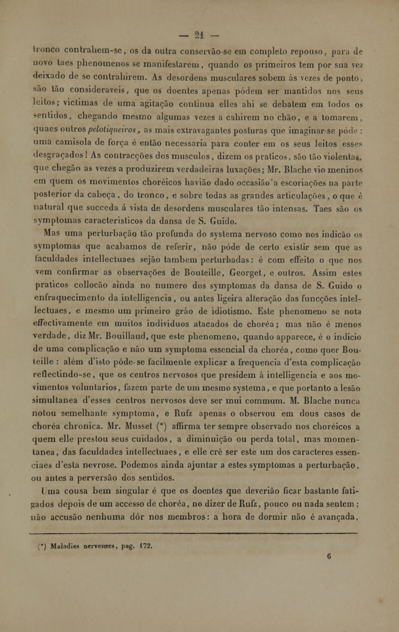 tronco contrahem-sc, os da outra conservão-se em completo repouso, para de novo taes phenomenos se manifestarem, quando os primeiros tem por sua vez deixado de se contrahirem. As desordens musculares sobem ás vezes de ponto, são Ião consideráveis, que os doentes apenas podem ser mantidos nos seus leitos; victimas de uma agitação continua elles ahi se debatem em todos os sentidos, chegando mesmo algumas vezes a cahirem no chão, e a tomarem, quaes outros pelotiqueiros, as mais extravagantes posturas que imaginar-se pôde : uma camisola de força é então necessária para conter em os seus leitos esses desgraçados! As contracções dos músculos, dizem os práticos, são tão violentas, que chegão as vezes a produzirem verdadeiras luxações; Mr. Blache vio meninos em quem os movimentos choréicos havião dado occasião a escoriações na parte posterior da cabeça, do tronco, e sobre todas as grandes articulações, o que é natural que sueceda á vista de desordens musculares tão intensas. Taes são os symptoinas caracteristicos da dansa de S. Guido. Mas uma perturbação tão profunda do systema nervoso como nos indicão os symptomas que acabamos de referir, não pode de certo existir sem que as faculdades intellectuaes sejão também perturbadas: é com effeito o que nos vem confirmar as observações de Bouteille, Georget, e outros. Assim estes práticos collocão ainda no numero dos symptomas da dansa de S. Guido o enfraquecimento da intelligencia, ou antes ligeira alteração das funeções intel- lectuaes, e mesmo um primeiro gráo de idiotismo. Este phenomeno se nota effectivamente em muitos individuos atacados de choréa; rnas não é menos verdade, diz Mr. Bouillaud, que este phenomeno, quando apparece, é o indicio de uma complicação e não um symptoma essencial da choréa, como quer Bou- teille : além d'isto pôde-se facilmente explicar a frequência d'esta complicação reflectindo-se, que os centros nervosos que presidem á intelligencia e aos mo- vimentos voluntários, fazem parte de um mesmo systema, e que portanto a lesão simultânea d'esses centros nervosos deve ser mui commum. M. Blache nunca notou semelhante symptoma, e Rufz apenas o observou em dous casos de choréa chronica. Mr. Musset (*) affirma ter sempre observado nos choréicos a quem elle prestou seus cuidados, a diminuição ou perda total, mas momen- tânea, das faculdades intellectuaes, e elle crê ser este um dos caracteres essen- ciaes d'esta nevrose. Podemos ainda ajuntar a estes symptomas a perturbação, ou antes a perversão dos sentidos. I ma cousa bem singular é que os doentes que deverião ficar bastante fati- gados depois de um accesso de choréa, no dizer de Rufz, pouco ou nada sentem ; não aceusão nenhuma dôr nos membros: a hora de dormir não é avançada, (•) Maladies nervenses, pag. 172.