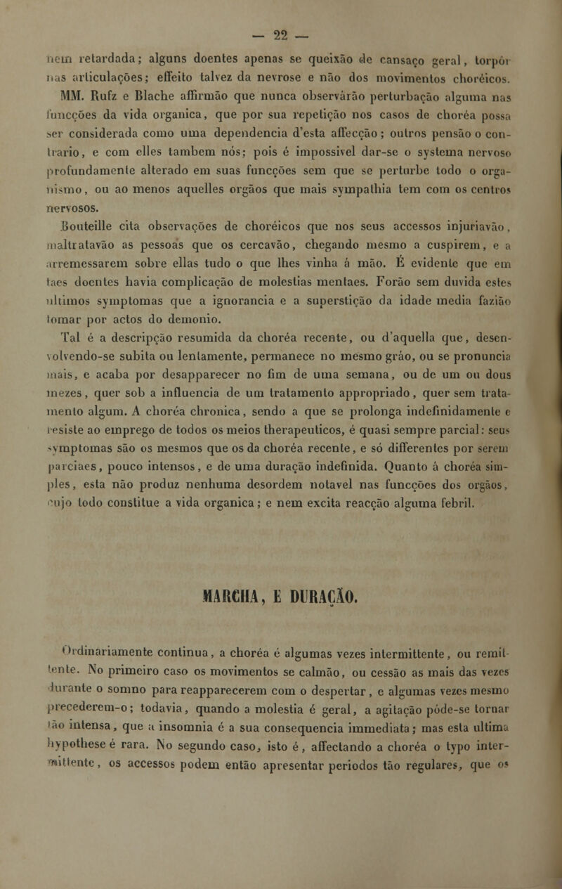 hein retardada; alguns doentes apenas se queixão de cansaço geral, lorpôi nas articulações; effeito talvez da nevrose e não dos movimentos choréicos. MM. Rufz e Blache affirmão que nunca observarão perturbação alguma nas funcções da vida orgânica, que por sua repetição nos casos de choréa possa ser considerada como uma dependência d'esta aíTecção; outros pensão o con- trario, e com clles também nós; pois é impossível dar-se o systema nervoso profundamente alterado em suas funcções sem que se perturbe todo o orga- nismo, ou ao menos aquelles órgãos que mais sympathia tem com os centros nervosos. Bouteille cita observações de choréicos que nos seus accessos injuriavão, mallratavão as pessoas que os cercavão, chegando mesmo a cuspirem, e a arremessarem sobre ellas tudo o que lhes vinha á mão. E evidente que em taes doentes havia complicação de moléstias mentaes. Forão sem duvida estes últimos symptomas que a ignorância e a superstição da idade media fazião lomar por actos do demónio. Tal é a descripção resumida da choréa recente, ou d'aquella que, desen- volvendo-se súbita ou lentamente, permanece no mesmo gráo, ou se pronuncia mais, e acaba por desapparecer no fim de uma semana, ou de um ou dous mezes, quer sob a influencia de um tratamento appropriado, quer sem trata- mento algum. A choréa chronica, sendo a que se prolonga indefinidamente e resiste ao emprego de todos os meios therapeuticos, é quasi sempre parcial: seus ■^ymptomas são os mesmos que os da choréa recente, e só diíTerentes por serem parciaes, pouco intensos, e de uma duração indefinida. Quanto á choréa sim- ples, esta não produz nenhuma desordem notável nas funcções dos órgãos, cujo todo constitue a vida orgânica; e nem excita reacção alguma febril. MARCHA, E DURAflO. Ordinariamente continua, a choréa é algumas vezes intermitlente, ou remil lente. No primeiro caso os movimentos se calmão, ou cessão as mais das vezes iuranle o somno para reapparecerem com o despertar , e algumas vezes mesmo precederem-o; todavia, quando a moléstia é geral, a agitação póde-se tornar ião intensa, que a insomnia é a sua consequência immediata; mas esta ultima hypotheseé rara. No segundo caso, isto é, affectando a choréa o typo inter- mitlente , os accessos podem então apresentar periodos tão regulares, que 05