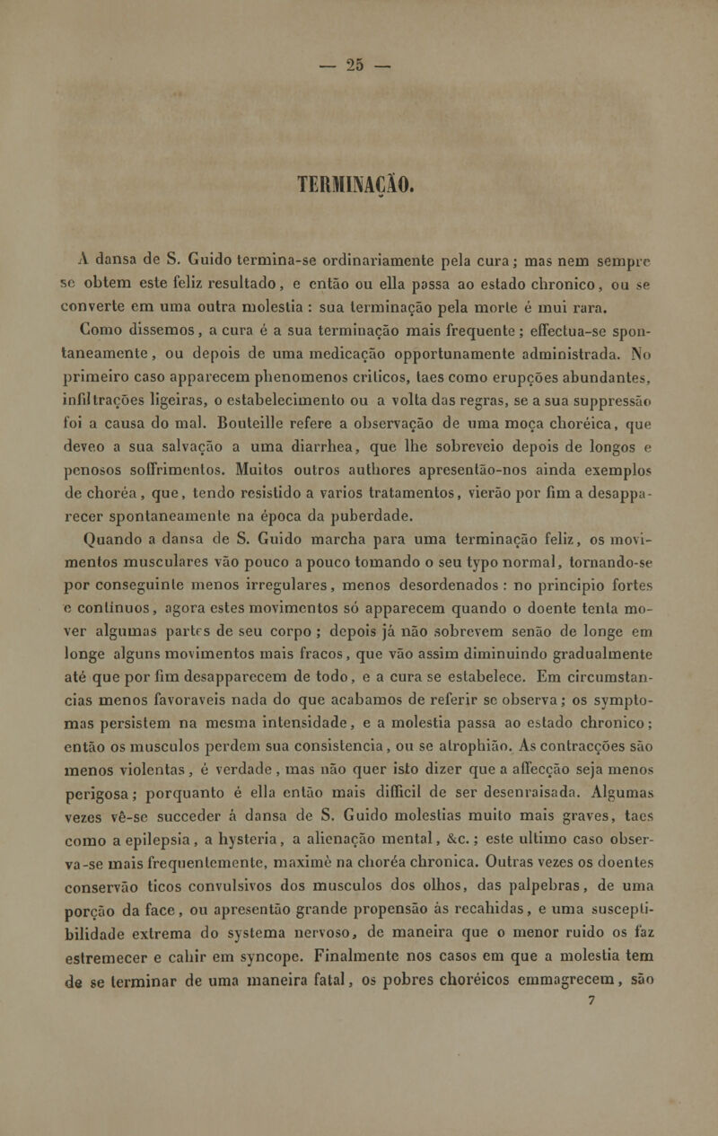 TERMMClO. xV dansa de S. Guido termina-se ordinariamente pela cura; mas nem sempre' se obtém este feliz resultado, e então ou ella possa ao estado chronico, ou se converte em uma outra moléstia : sua terminação pela morle é mui rara. Como dissemos, a cura é a sua terminação mais frequente; effectua-se spon- taneamente, ou depois de uma medicação opportunamente administrada. No primeiro caso apparecem phenomenos críticos, taes como erupções abundantes, infiltrações ligeiras, o estabelecimento ou a volta das regras, se a sua suppressão foi a causa do mal. Bouteille refere a observação de uma moça choréica, que deveo a sua salvação a uma diarrhea, que lhe sobreveio depois de longos e penosos soffrimentos. Muitos outros authores apresentão-nos ainda exemplos de choréa , que, tendo resistido a vários tratamentos, vierão por fim a desappa- recer spontaneamente na época da puberdade. Quando a dansa de S. Guido marcha para uma terminação feliz, os movi- mentos musculares vão pouco a pouco tomando o seu typo normal, tornando-se por conseguinle menos irregulares, menos desordenados: no principio fortes o contínuos, agora estes movimentos só apparecem quando o doente tenta mo- ver algumas partf s de seu corpo ; depois já não sobrevem senão de longe em longe alguns movimentos mais fracos, que vão assim diminuindo gradualmente até que por fim desapparecem de todo, e a cura se estabelece. Em circumstan- cias menos favoráveis nada do que acabamos de referir se observa; os sympto- mas persistem na mesma intensidade, e a moléstia passa ao estado chronico; então os músculos perdem sua consistência, ou se alrophião. As contracções são menos violentas, é verdade , mas não quer isto dizer que a aífecção seja menos perigosa; porquanto é ella então mais diíficil de ser desenraisada. Algumas vezes vê-se sueceder á dansa de S. Guido moléstias muito mais graves, taes como a epilepsia, a hysteria, a alienação mental, &c.; este ultimo caso obser- va-se mais frequentemente, maximè na choréa chronica. Outras vezes os doentes conservão ticos convulsivos dos músculos dos olhos, das pálpebras, de uma porção da face, ou apresentão grande propensão ás recahidas, e uma suscepti- bilidade extrema do systema nervoso, de maneira que o menor ruido os faz estremecer e cahir em syncope. Finalmente nos casos em que a moléstia tem de se terminar de uma maneira fatal, os pobres choréicos emmagrecem, são 7