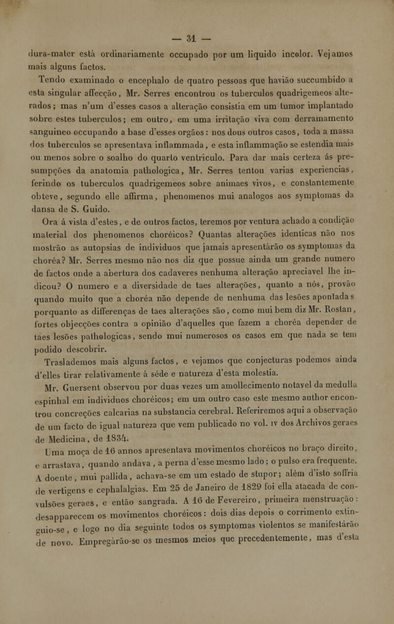 (Jura-matcr está ordinariamente occupado por um liquido incolor. Vejamos mais alguns factos. Tendo examinado o encephalo de quatro pessoas que havião succumbido a esta singular affecção, Mr. Serres encontrou os tubérculos quadrigemeos alte- rados; mas n'um d'esses casos a alteração consistia em um tumor implantado sobre estes tubérculos; em outro, em uma irritação viva com derramamento sanguíneo occupando a base d'esses órgãos: nos dous outros casos, toda a massa dos tubérculos se apresentava inflammada, e esta inflammação se estendia mais ou menos sobre o soalho do quarto ventriculo. Para dar mais certeza ás pre- sumpções da anatomia pathologica, Mr. Serres tentou varias experiências, ferindo os tubérculos quadrigemeos sobre animaes vivos, e constantemente obteve, segundo elle aííirma, phenomenos mui análogos aos symptomas da dansa de S. Guido. Ora á vista d'estes, e de outros factos, teremos por ventura achado a condição material dos phenomenos choréicos? Quantas alterações idênticas não nos mostrão as autopsias de indivíduos que jamais apresentarão os symptomas da choréa? Mr. Serres mesmo não nos diz que possue ainda um grande numero de factos onde a abertura dos cadáveres nenhuma alteração apreciável lhe in- dicou? O numero e a diversidade de taes alterações, quanto a nós, provão quando muito que a choréa não depende de nenhuma das lesões apontadas porquanto as diííerenças de taes alterações são, como mui bem diz Mr. Rostan, fortes objecções contra a opinião d'aquelles que fazem a choréa depender de taes lesões pathelogicas, sendo mui numerosos os casos em que nada se tem podido descobrir. Traslademos mais alguns factos, e vejamos que conjecturas podemos ainda d'elles tirar relativamente á sede e natureza d'esta moléstia. Mr. Guersent observou por duas vezes um amollecimento notável da medulla espinhal em individuos choréicos; em um outro caso este mesmo author encon- trou concreções calcarias na substancia cerebral. Referiremos aqui a observação de um facto de igual natureza que vem publicado no vol. iv dos Archivos geraes de Medicina, de 183/i. Uma moça de 16 annos apresentava movimentos choréicos no braço direito, e arrastava, quando andava , a perna desse mesmo lado; o pulso era frequente. A doente, mui pallida, achava-se em um estado de stupor; além d'isto soffria de vertigens e cephalalgias. Em 25 de Janeiro de 1829 foi ella atacada de con- vulsões geraes, e então sangrada. A 16 de Fevereiro, primeira menstruação: desapparecem os movimentos choréicos: dois dias depois o corrimento extin- cuio-se , e logo no dia seguinte todos os symptomas violentos se manifestarão de novo. Empregárão-se os mesmos meios que precedentemente, mas d'esta