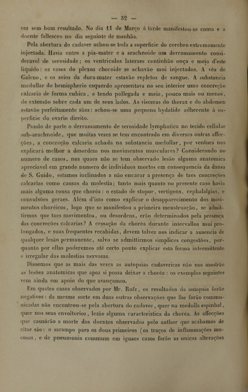 vez sem bom resultado. No dia 11 de Março á tarde manifeslou-se coma e a doente fallesceo no dia seguinte de manhãa. Pela abertura do cadáver achou-se toda a superfície do cérebro extremamente injectada. Havia entre a pia-mater e a arachnoide um derramamento consi- derável de serosidade; os ventrículos lateraes continbão onça e meia cTeste liquido: os vasos do plexus choroide se achavão mui injectados. A vêa de Galeno, e os seios da dura-mater estavão repletos de sangue. A substancia medullar do hemispherio esquerdo apresentava no seu interior uma concreção calcaria de forma cubica, e tendo pollegada e meia, pouco mais ou menos, de extensão sobre cada um de seus lados. As vísceras do thorax e do abdómen estavão perfeitamente sãas: achou-se uma pequena bydalide adherente á su- perfície do ovário direito. Pondo de parte o derramamento de serosidade lymphatica no tecido ccllular sub-arachnoide, que muitas vezes se tem encontrado em diversas outras affec- cões, a concreção calcaria achada na substancia medullar, por ventura nos explicará melhor a desordem nos movimentos musculares ? Considerando no numero de casos, nos quaes não se tem observado lesão alguma anatómica apreciável em grande numero de individuos mortos em consequência da dansa de S. Guido, estamos inclinados a não encarar a presença de taes concreções calcarias como causas da moléstia; tanto mais quanto no presente caso havia mais alguma cousa que choréa : o estado de stupor, vertigens, cephalalgias, c convulsões geraes. Além d'isto como explicar o desapparecimento dos movi- mentos choréicos, logo que se manifestou a primeira menstruação, se admit- tirmos que taes movimentos, ou desordens, erão determinados pela presença das concreções calcarias? A cessação da choréa durante intervallos mui pro- longados, c suas frequentes recahidas, devem talvez nos indicar a ausência de qualquer lesão permanente, salvo se admittirmos simplices congestões, por- quanto por ellas poderemos até certo ponto explicar esta forma intermittente e irregular das moléstias nervosas. Dissemos que as mais das vezes as autopsias cadavéricas não nos moslrão as lesões anatómicas que apoz si possa deixar a choréa : os exemplos seguintes vem ainda em apoio do que avançamos. Em quatro casos observados por Mr. Rufz, os resultados da autopsia forão negativos: da mesma sorte em duas outras observações que lhe forão commu- nicadas não encontrou-se pela abertura do cadáver, quer na medulla espinhal, quer nos seus envoltórios, lesão alguma característica da choréa. As aífecções que causarão a morte dos doentes observados pelo author que acabamos de citar são: o sarampo para os dous primeiros (os traços de inllamniações mu- cosas , e de pneumonia eommum em iíiiaes casos forão as únicas alterações