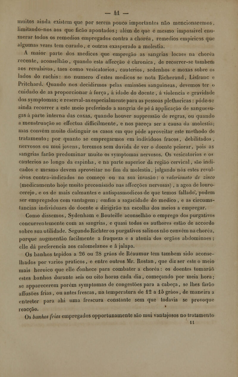 muitos ainda existem que por serem pouco importantes não mencionaremos, limitando-nos aos que ficão apontados; além de que é mesmo impossível enu- merar todos os remédios empregados contra a choréa, remédios empíricos que algumas vezes tem curado, e outras exasperado a moléstia. A maior parte dos médicos que empregão as sangrias locaes na choréa recente, aconselhão, quando esta affecção é chronica, de recorrer-se também aos revulsivos, taes como vesicatórios, cautérios, sedenhos e moxas sobre os lados do rachis: no numero d'estes médicos se nota Richerand, Lisfranc e Pritchard. Quando nos decidirmos pelas emissões sanguíneas, devemos ter o cuidado de as proporcionar á força, á idade do doente , á violência e gravidade dos symptomas; e reserval-as especialmente para as pessoas plethoricas : póde-se ainda recorrer a este meio preferindo a sangria de pé á applicação de sanguesu- gas á parte interna das coxas, quando houver suppressão de regras, ou quando a menstruação se effectua difíicilmente, e nos pareça ser a causa da moléstia; mas convém muito distinguir os casos em que pôde aproveitar este methodo de tratamento; por quanto se empregarmos em indivíduos fracos, debilitados , nervosos ou mui jovens, teremos sem duvida de ver o doente peiorar, pois as sangrias farão predominar muito os symptomas nervosos. Os vesicatórios c os cautérios ao longo da espinha, e na parte superior da região cervical, são indi- cados e mesmo devem aproveitar no fim da moléstia, julgando nós estes revul- sivos contra-indicados no começo ou na sua invasão : o valerianato de zinco (medicamento hoje muito preconisado nas affecções nervosas) , a agoa de louro- cerejo, e os de mais calmantes e antispasmodicos de que temos fallado', podem ser empregados com vantagem; emfim a sagacidade do medico , e as circums- tancias individuaes do doente o dirigirão na escolha dos meios a empregar. Como dissemos, Sydenham e Bouteille aconselhão o emprego dos purgativos concurrentemente com as sangrias, e quasi todos os authores estão de accordo sobre sua utilidade. SegundoRichter os purgativos salinos não convém na choréa, porque augmentão facilmente a fraqueza e a atonia dos órgãos abdominaes; elle dá preferencia aos calomelanos e á jalapa. Os banhos tépidos a 26 ou 28 grãos de Réaumur tem também sido aconse- lhados por vários práticos, e entre outros Mr. Rostan, que diz ser este o meio mais heróico que elle ífonhece para combater a choréa: os doentes tomarão estes banhos durante seis ou oito horas cada dia, começando por meia hora; se apparecerem porém symptomas de congestões para a cabeça, se lhes farão affusões frias, ou antes frescas, na temperatura de 12 a 15 grãos, de maneira a entreter para ahi uma frescura constante sem que todavia se provoque reacção. Os banhos frios empregados opportunamente são mui vantajosos no tratamento
