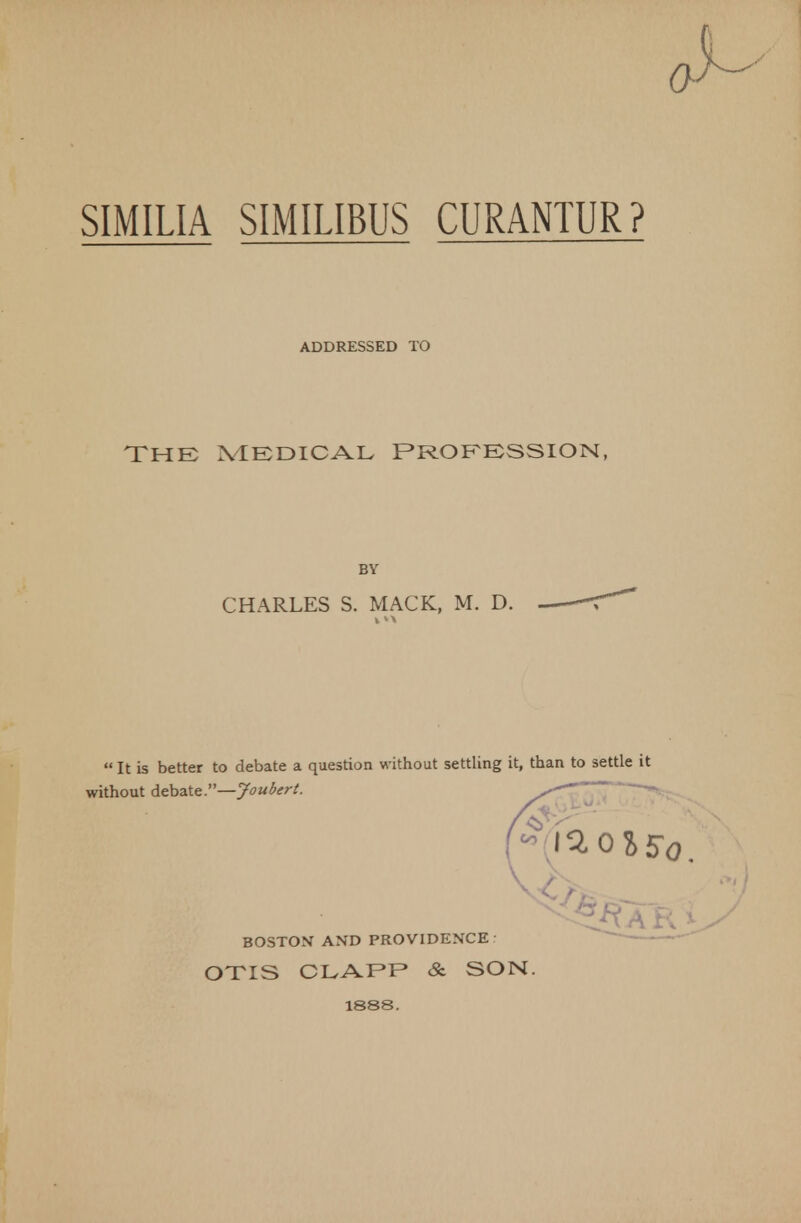 SIMILIA SIMILIBUS CURANTUR? ADDRESSED TO THE MEDICAL PROFESSION, BY CHARLES S. MACK, M. D.  It is better to debate a question without settling it, than to settle it without debate.—Joubert. BOSTON AND PROVIDENCE OTIS CLAPP & SON. 1888.
