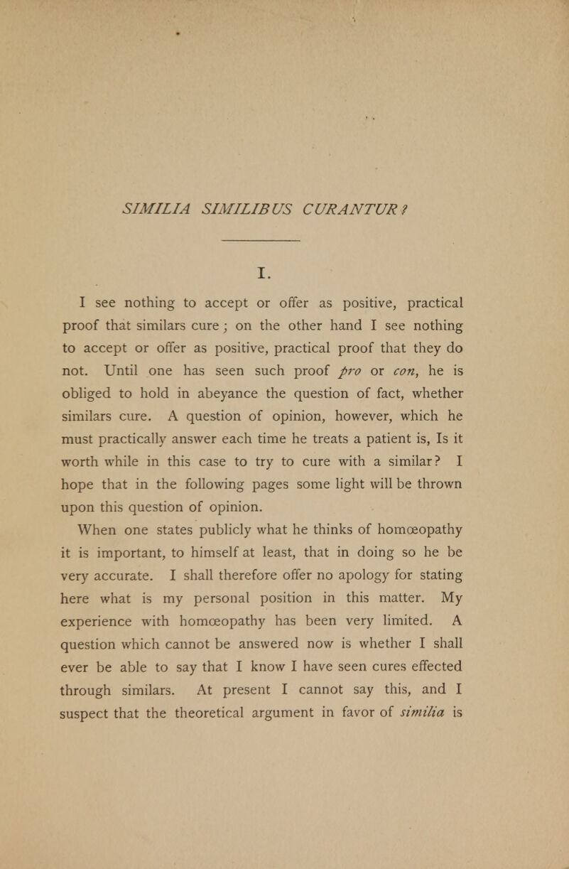 I. I see nothing to accept or offer as positive, practical proof that similars cure ; on the other hand I see nothing to accept or offer as positive, practical proof that they do not. Until one has seen such proof pro or con, he is obliged to hold in abeyance the question of fact, whether similars cure. A question of opinion, however, which he must practically answer each time he treats a patient is, Is it worth while in this case to try to cure with a similar? I hope that in the following pages some light will be thrown upon this question of opinion. When one states publicly what he thinks of homoeopathy it is important, to himself at least, that in doing so he be very accurate. I shall therefore offer no apology for stating here what is my personal position in this matter. My experience with homoeopathy has been very limited. A question which cannot be answered now is whether I shall ever be able to say that I know I have seen cures effected through similars. At present I cannot say this, and I suspect that the theoretical argument in favor of similia is