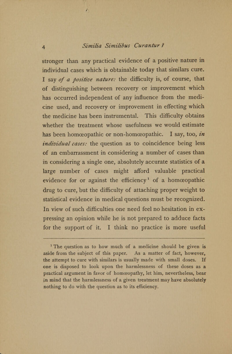 stronger than any practical evidence of a positive nature in individual cases which is obtainable today that similars cure. I say of a positive nature: the difficulty is, of course, that of distinguishing between recovery or improvement which has occurred independent of any influence from the medi- cine used, and recovery or improvement in effecting which the medicine has been instrumental. This difficulty obtains whether the treatment whose usefulness we would estimate has been homoeopathic or non-homceopathic. I say, too, in individual cases: the question as to coincidence being less of an embarrassment in considering a number of cases than in considering a single one, absolutely accurate statistics of a large number of cases might afford valuable practical evidence for or against the efficiency1 of a homoeopathic drug to cure, but the difficulty of attaching proper weight to statistical evidence in medical questions must be recognized. In view of such difficulties one need feel no hesitation in ex- pressing an opinion while he is not prepared to adduce facts for the support of it. I think no practice is more useful 1 The question as to how much of a medicine should be given is aside from the subject of this paper. As a matter of fact, however, the attempt to cure with similars is usually made with small doses. If one is disposed to look upon the harmlessness of these doses as a practical argument in favor of homoeopathy, let him, nevertheless, bear in mind that the harmlessness of a given treatment may have absolutely nothing to do with the question as to its efficiency.