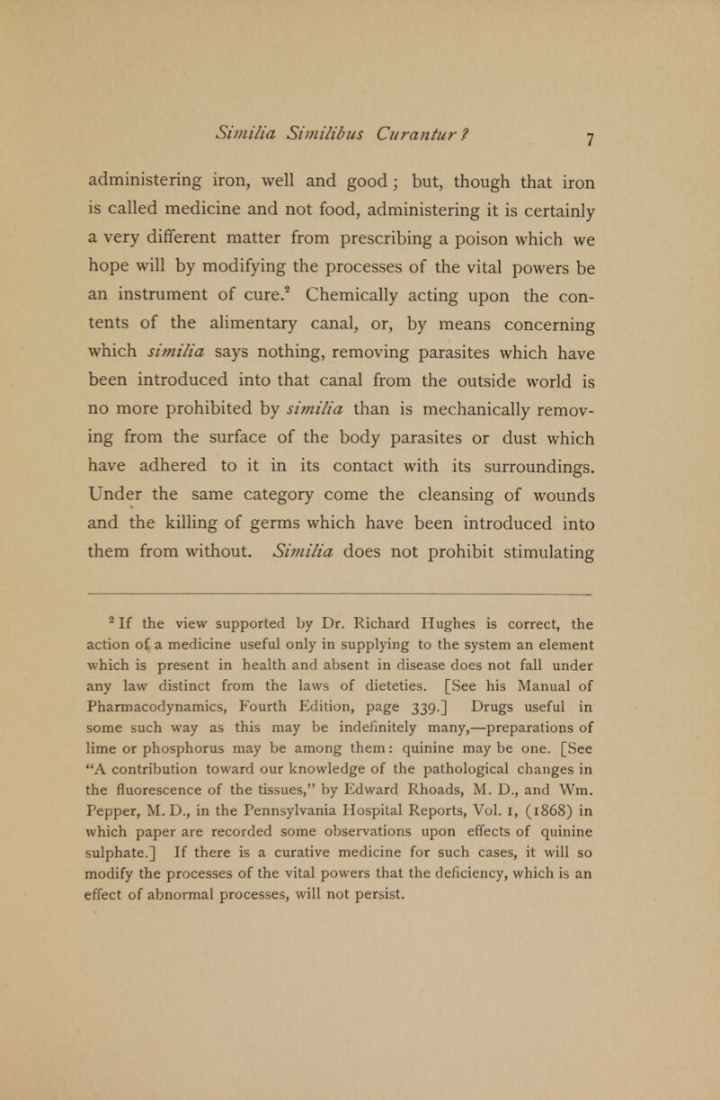 administering iron, well and good; but, though that iron is called medicine and not food, administering it is certainly a very different matter from prescribing a poison which we hope will by modifying the processes of the vital powers be an instrument of cure.2 Chemically acting upon the con- tents of the alimentary canal, or, by means concerning which similia says nothing, removing parasites which have been introduced into that canal from the outside world is no more prohibited by similia than is mechanically remov- ing from the surface of the body parasites or dust which have adhered to it in its contact with its surroundings. Under the same category come the cleansing of wounds and the killing of germs which have been introduced into them from without. Similia does not prohibit stimulating 2 If the view supported by Dr. Richard Hughes is correct, the action of a medicine useful only in supplying to the system an element which is present in health and absent in disease does not fall under any law distinct from the laws of dieteties. [See his Manual of Pharmacodynamics, Fourth Edition, page 339.] Drugs useful in some such way as this may be indefinitely many,—preparations of lime or phosphorus may be among them: quinine may be one. [See A contribution toward our knowledge of the pathological changes in the fluorescence of the tissues, by Edward Rhoads, M. D., and Wm. Pepper, M. D., in the Pennsylvania Hospital Reports, Vol. 1, (1868) in which paper are recorded some observations upon effects of quinine sulphate.] If there is a curative medicine for such cases, it will so modify the processes of the vital powers that the deficiency, which is an effect of abnormal processes, will not persist.