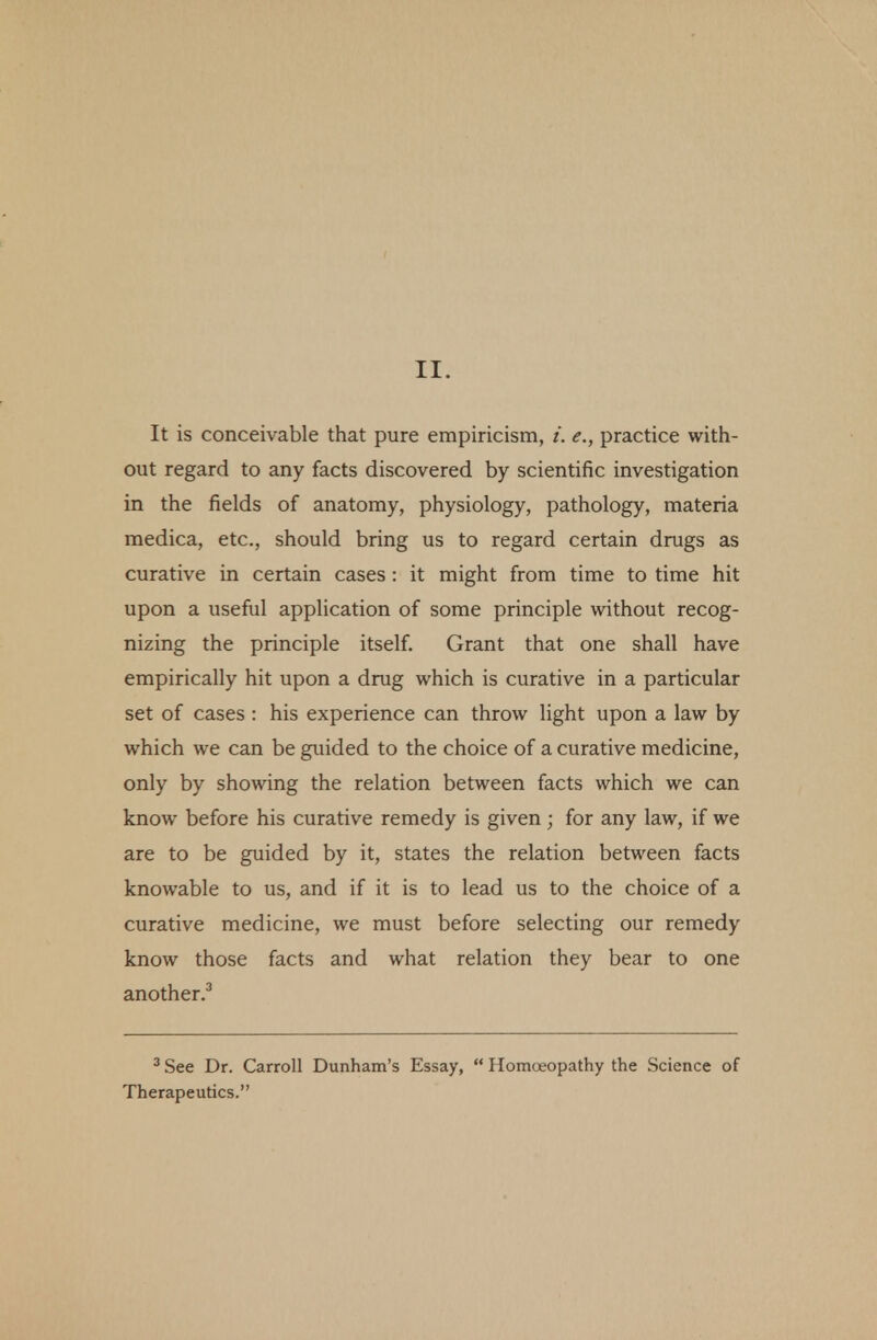 It is conceivable that pure empiricism, i. e., practice with- out regard to any facts discovered by scientific investigation in the fields of anatomy, physiology, pathology, materia medica, etc., should bring us to regard certain drugs as curative in certain cases : it might from time to time hit upon a useful application of some principle without recog- nizing the principle itself. Grant that one shall have empirically hit upon a drug which is curative in a particular set of cases : his experience can throw light upon a law by which we can be guided to the choice of a curative medicine, only by showing the relation between facts which we can know before his curative remedy is given; for any law, if we are to be guided by it, states the relation between facts knowable to us, and if it is to lead us to the choice of a curative medicine, we must before selecting our remedy know those facts and what relation they bear to one another.3 3 See Dr. Carroll Dunham's Essay,  Homoeopathy the Science of Therapeutics.