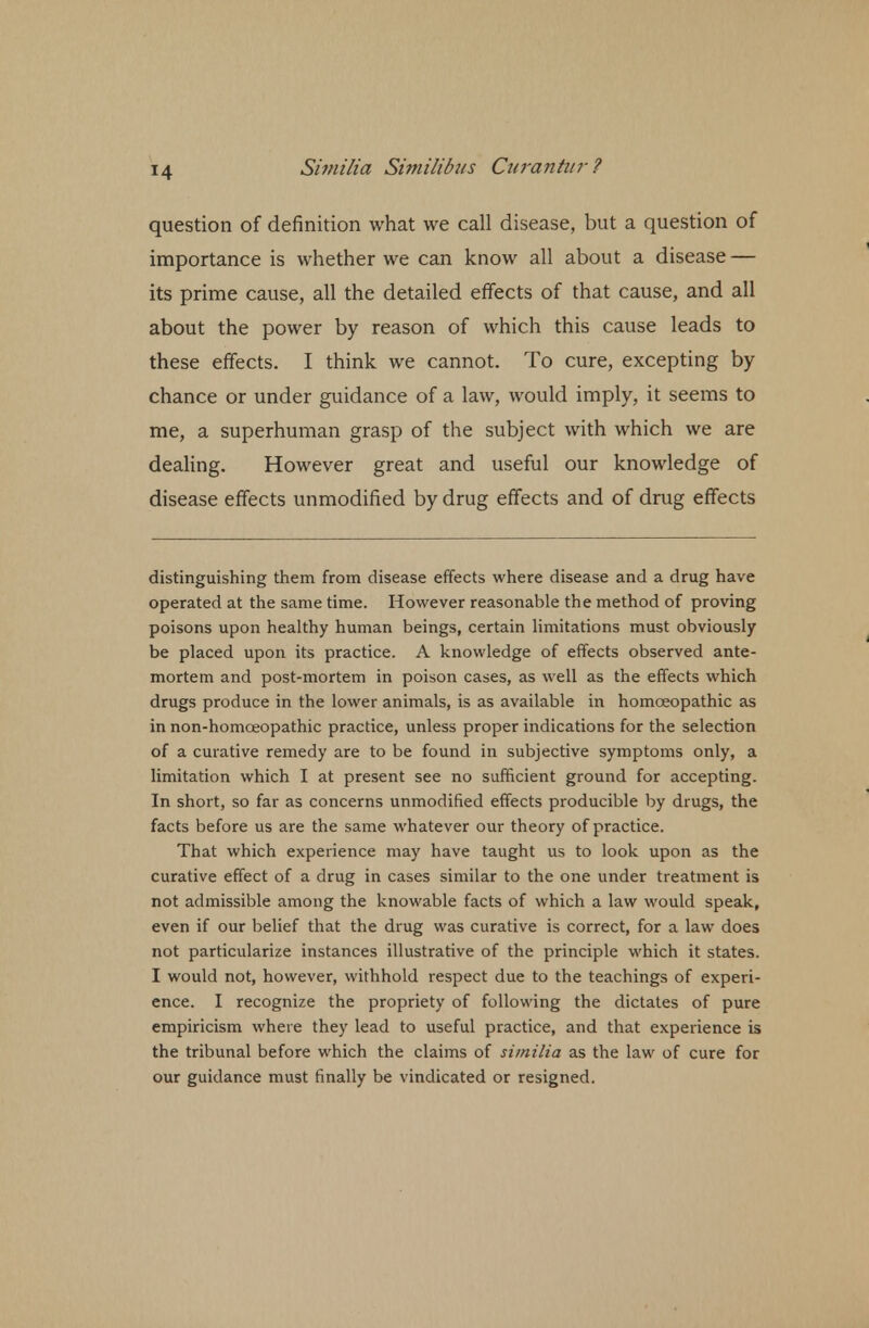 T4 question of definition what we call disease, but a question of importance is whether we can know all about a disease — its prime cause, all the detailed effects of that cause, and all about the power by reason of which this cause leads to these effects. I think we cannot. To cure, excepting by chance or under guidance of a law, would imply, it seems to me, a superhuman grasp of the subject with which we are dealing. However great and useful our knowledge of disease effects unmodified by drug effects and of drug effects distinguishing them from disease effects where disease and a drug have operated at the same time. However reasonable the method of proving poisons upon healthy human beings, certain limitations must obviously be placed upon its practice. A knowledge of effects observed ante- mortem and post-mortem in poison cases, as well as the effects which drugs produce in the lower animals, is as available in homoeopathic as in non-homceopathic practice, unless proper indications for the selection of a curative remedy are to be found in subjective symptoms only, a limitation which I at present see no sufficient ground for accepting. In short, so far as concerns unmodified effects producible by drugs, the facts before us are the same whatever our theory of practice. That which experience may have taught us to look upon as the curative effect of a drug in cases similar to the one under treatment is not admissible among the knowable facts of which a law would speak, even if our belief that the drug was curative is correct, for a law does not particularize instances illustrative of the principle which it states. I would not, however, withhold respect due to the teachings of experi- ence. I recognize the propriety of following the dictates of pure empiricism where they lead to useful practice, and that experience is the tribunal before which the claims of similia as the law of cure for our guidance must finally be vindicated or resigned.