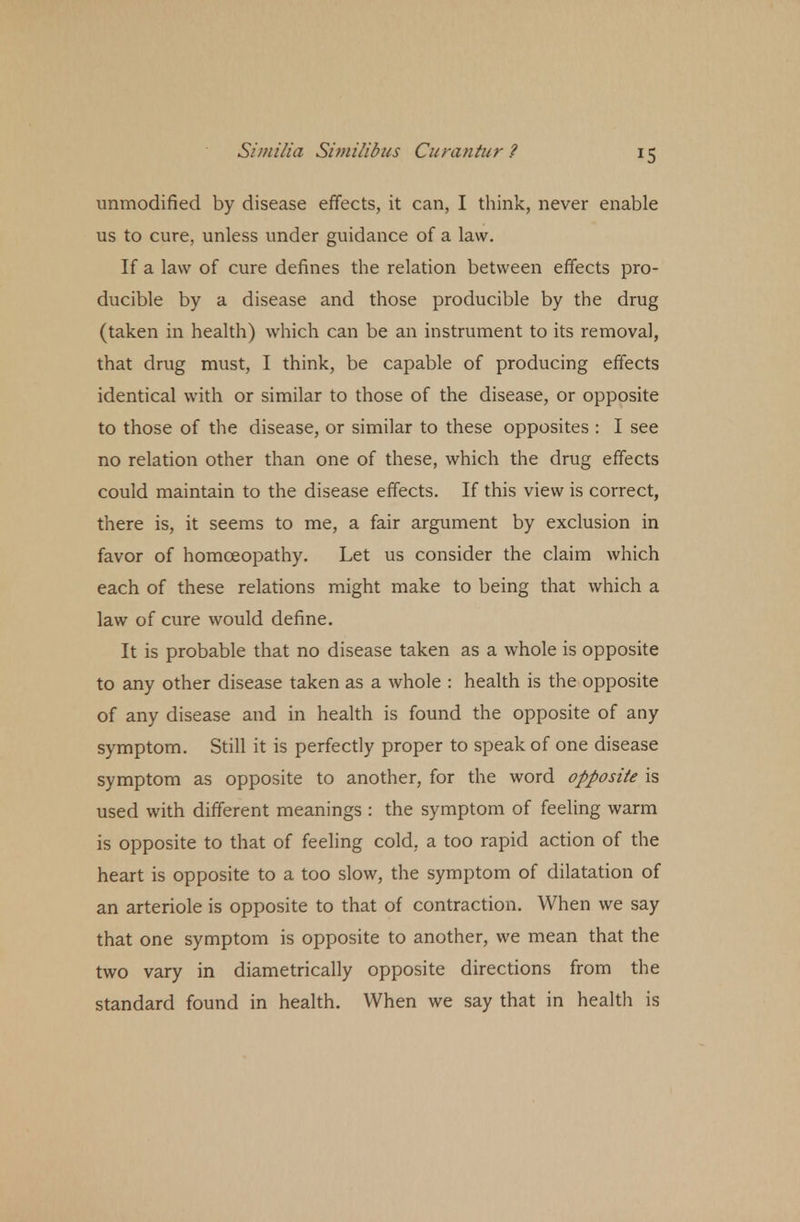 *5 unmodified by disease effects, it can, I think, never enable us to cure, unless under guidance of a law. If a law of cure defines the relation between effects pro- ducible by a disease and those producible by the drug (taken in health) which can be an instrument to its removal, that drug must, I think, be capable of producing effects identical with or similar to those of the disease, or opposite to those of the disease, or similar to these opposites : I see no relation other than one of these, which the drug effects could maintain to the disease effects. If this view is correct, there is, it seems to me, a fair argument by exclusion in favor of homoeopathy. Let us consider the claim which each of these relations might make to being that which a law of cure would define. It is probable that no disease taken as a whole is opposite to any other disease taken as a whole : health is the opposite of any disease and in health is found the opposite of any symptom. Still it is perfectly proper to speak of one disease symptom as opposite to another, for the word opposite is used with different meanings : the symptom of feeling warm is opposite to that of feeling cold, a too rapid action of the heart is opposite to a too slow, the symptom of dilatation of an arteriole is opposite to that of contraction. When we say that one symptom is opposite to another, we mean that the two vary in diametrically opposite directions from the standard found in health. When we say that in health is