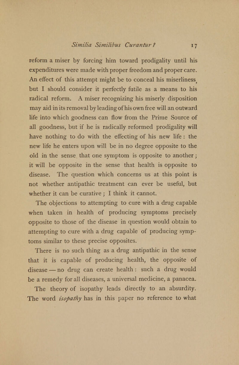 reform a miser by forcing him toward prodigality until his expenditures were made with proper freedom and proper care. An effect of this attempt might be to conceal his miserliness> but I should consider it perfectly futile as a means to his radical reform. A miser recognizing his miserly disposition may aid in its removal by leading of his own free will an outward life into which goodness can flow from the Prime Source of all goodness, but if he is radically reformed prodigality will have nothing to do with the effecting of his new life : the new life he enters upon will be in no degree opposite to the old in the sense that one symptom is opposite to another; it will be opposite in the sense that health is opposite to disease. The question which concerns us at this point is not whether antipathic treatment can ever be useful, but whether it can be curative ; I think it cannot. The objections to attempting to cure with a drug capable when taken in health of producing symptoms precisely opposite to those of the disease in question would obtain to attempting to cure with a drug capable of producing symp- toms similar to these precise opposites. There is no such thing as a drug antipathic in the sense that it is capable of producing health, the opposite of disease — no drug can create health : such a drug would be a remedy for all diseases, a universal medicine, a panacea. The theory of isopathy leads directly to an absurdity. The word isopathy has in this paper no reference to what