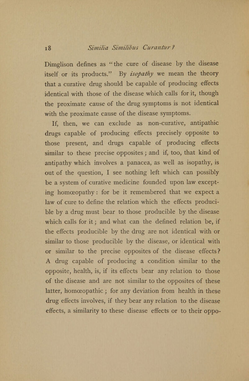 Dimglison defines as the cure of disease by the disease itself or its products. By isopathy we mean the theory that a curative drug should be capable of producing effects identical with those of the disease which calls for it, though the proximate cause of the drug symptoms is not identical with the proximate cause of the disease symptoms. If, then, we can exclude as non-curative, antipathic drugs capable of producing effects precisely opposite to those present, and drugs capable of producing effects similar to these precise opposites; and if, too, that kind of antipathy which involves a panacea, as well as isopathy, is out of the question, I see nothing left which can possibly be a system of curative medicine founded upon law except- ing homoeopathy : for be it remembered that we expect a law of cure to define the relation which the effects produci- ble by a drug must bear to those producible by the disease which calls for it; and what can the defined relation be, if the effects producible by the drug are not identical with or similar to those producible by the disease, or identical with or similar to the precise opposites of the disease effects? A drug capable of producing a condition similar to the opposite, health, is, if its effects bear any relation to those of the disease and are not similar to the opposites of these latter, homoeopathic ; for any deviation from health in these drug effects involves, if they bear any relation to the disease effects, a similarity to these disease effects or to their oppo-