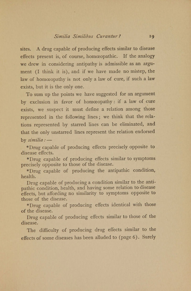 sites. A drug capable of producing effects similar to disease effects present is, of course, homoeopathic. If the analogy we drew in considering antipathy is admissible as an argu- ment (I think it is), and if we have made no mistep, the law of homoeopathy is not only a law of cure, if such a law exists, but it is the only one. To sum up the points we have suggested for an argument by exclusion in favor of homoeopathy: if a law of cure exists, we suspect it must define a relation among those represented in the following lines; we think that the rela- tions represented by starred lines can be eliminated, and that the only unstarred lines represent the relation endorsed by similia : — *Drug capable of producing effects precisely opposite to disease effects. *Drug capable of producing effects similar to symptoms precisely opposite to those of the disease. *Drug capable of producing the antipathic condition, health. Drug capable of producing a condition similar to the anti- pathic condition, health, and having some relation to disease effects, but affording no similarity to symptoms opposite to those of the disease. *Drug capable of producing effects identical with those of the disease. Drug capable of producing effects similar to those of the disease. The difficulty of producing drug effects similar to the effects of some diseases has been alluded to (page 6). Surely