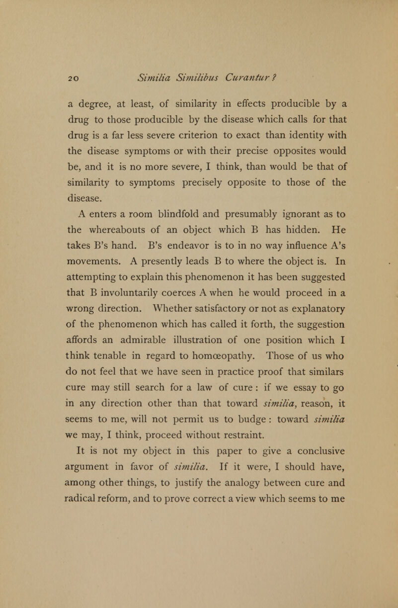a degree, at least, of similarity in effects producible by a drug to those producible by the disease which calls for that drug is a far less severe criterion to exact than identity with the disease symptoms or with their precise opposites would be, and it is no more severe, I think, than would be that of similarity to symptoms precisely opposite to those of the disease. A enters a room blindfold and presumably ignorant as to the whereabouts of an object which B has hidden. He takes B's hand. B's endeavor is to in no way influence A's movements. A presently leads B to where the object is. In attempting to explain this phenomenon it has been suggested that B involuntarily coerces A when he would proceed in a wrong direction. Whether satisfactory or not as explanatory of the phenomenon which has called it forth, the suggestion affords an admirable illustration of one position which I think tenable in regard to homoeopathy. Those of us who do not feel that we have seen in practice proof that similars cure may still search for a law of cure : if we essay to go in any direction other than that toward similia, reason, it seems to me, will not permit us to budge : toward similia we may, I think, proceed without restraint. It is not my object in this paper to give a conclusive argument in favor of similia. If it were, I should have, among other things, to justify the analogy between cure and radical reform, and to prove correct a view which seems to me