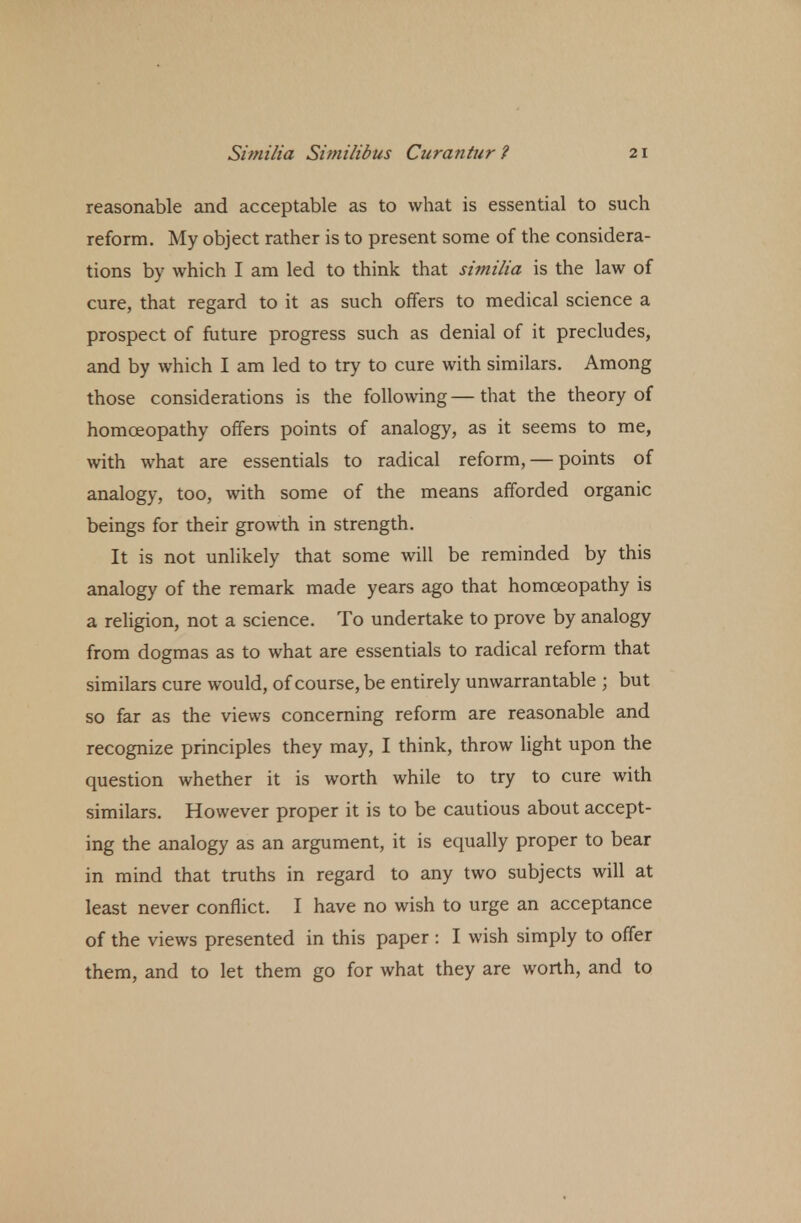 reasonable and acceptable as to what is essential to such reform. My object rather is to present some of the considera- tions by which I am led to think that similia is the law of cure, that regard to it as such offers to medical science a prospect of future progress such as denial of it precludes, and by which I am led to try to cure with similars. Among those considerations is the following — that the theory of homoeopathy offers points of analogy, as it seems to me, with what are essentials to radical reform, — points of analogy, too, with some of the means afforded organic beings for their growth in strength. It is not unlikely that some will be reminded by this analogy of the remark made years ago that homoeopathy is a religion, not a science. To undertake to prove by analogy from dogmas as to what are essentials to radical reform that similars cure would, of course, be entirely unwarrantable ; but so far as the views concerning reform are reasonable and recognize principles they may, I think, throw light upon the question whether it is worth while to try to cure with similars. However proper it is to be cautious about accept- ing the analogy as an argument, it is equally proper to bear in mind that truths in regard to any two subjects will at least never conflict. I have no wish to urge an acceptance of the views presented in this paper : I wish simply to offer them, and to let them go for what they are worth, and to