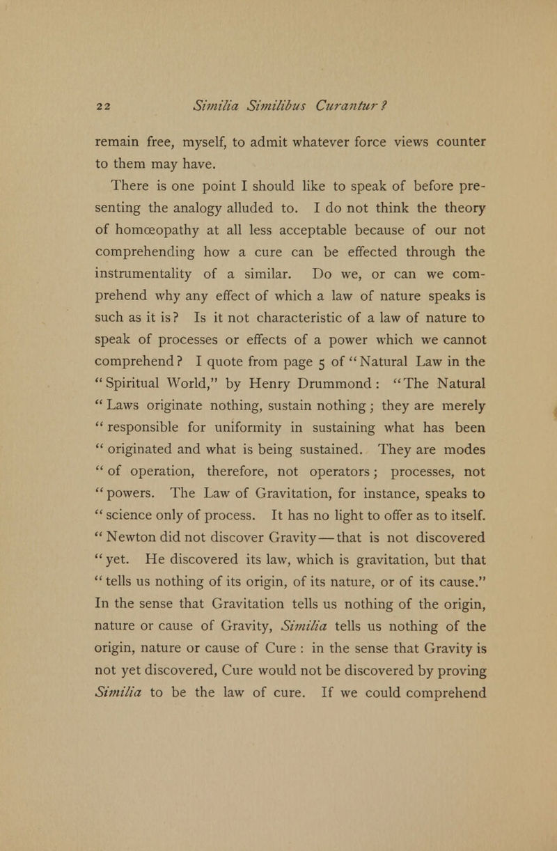 remain free, myself, to admit whatever force views counter to them may have. There is one point I should like to speak of before pre- senting the analogy alluded to. I do not think the theory of homoeopathy at all less acceptable because of our not comprehending how a cure can be effected through the instrumentality of a similar. Do we, or can we com- prehend why any effect of which a law of nature speaks is such as it is ? Is it not characteristic of a law of nature to speak of processes or effects of a power which we cannot comprehend? I quote from page 5 of Natural Law in the Spiritual World, by Henry Drummond : The Natural Laws originate nothing, sustain nothing ; they are merely responsible for uniformity in sustaining what has been originated and what is being sustained. They are modes of operation, therefore, not operators; processes, not powers. The Law of Gravitation, for instance, speaks to science only of process. It has no light to offer as to itself. Newton did not discover Gravity—that is not discovered yet. He discovered its law, which is gravitation, but that tells us nothing of its origin, of its nature, or of its cause. In the sense that Gravitation tells us nothing of the origin, nature or cause of Gravity, Similia tells us nothing of the origin, nature or cause of Cure : in the sense that Gravity is not yet discovered, Cure would not be discovered by proving Similia to be the law of cure. If we could comprehend