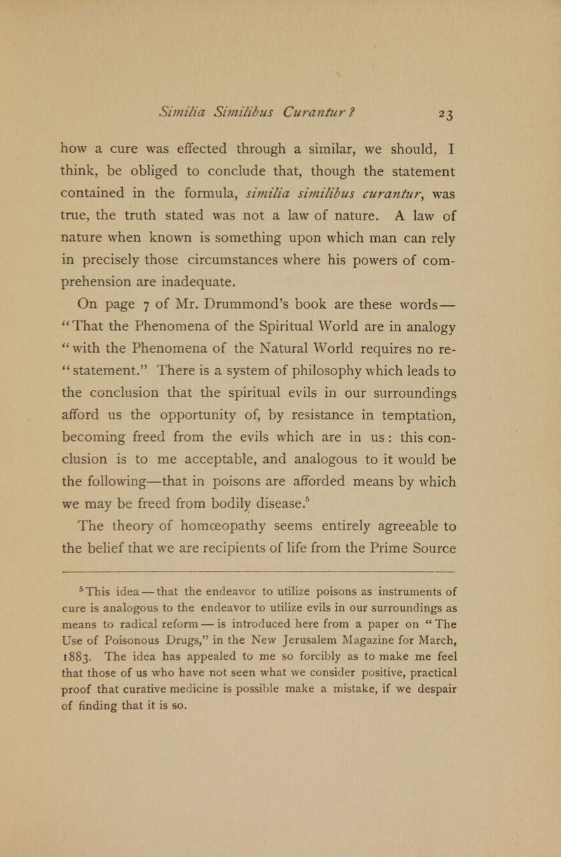 how a cure was effected through a similar, we should, I think, be obliged to conclude that, though the statement contained in the formula, simi/ia similibus curatitur, was true, the truth stated was not a law of nature. A law of nature when known is something upon which man can rely in precisely those circumstances where his powers of com- prehension are inadequate. On page 7 of Mr. Drummond's book are these words—  That the Phenomena of the Spiritual World are in analogy  with the Phenomena of the Natural World requires no re-  statement. There is a system of philosophy which leads to the conclusion that the spiritual evils in our surroundings afford us the opportunity of, by resistance in temptation, becoming freed from the evils which are in us : this con- clusion is to me acceptable, and analogous to it would be the following—that in poisons are afforded means by which we may be freed from bodily disease.6 The theory of homoeopathy seems entirely agreeable to the belief that we are recipients of life from the Prime Source 5 This idea — that the endeavor to utilize poisons as instruments of cure is analogous to the endeavor to utilize evils in our surroundings as means to radical reform — is introduced here from a paper on  The Use of Poisonous Drugs, in the New Jerusalem Magazine for March, 1883. The idea has appealed to me so forcibly as to make me feel that those of us who have not seen what we consider positive, practical proof that curative medicine is possible make a mistake, if we despair of finding that it is so.