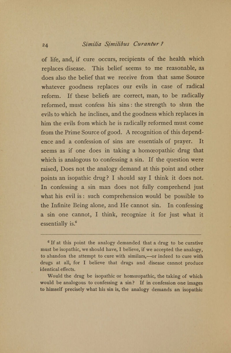 of life, and, if cure occurs, recipients of the health which replaces disease. This belief seems to me reasonable, as does also the belief that we receive from that same Source whatever goodness replaces our evils in case of radical reform. If these beliefs are correct, man, to be radically reformed, must confess his sins : the strength to shun the evils to which he inclines, and the goodness which replaces in him the evils from which he is radically reformed must come from the Prime Source of good. A recognition of this depend- ence and a confession of sins are essentials of prayer. It seems as if one does in taking a homoeopathic drug that which is analogous to confessing a sin. If the question were raised, Does not the analogy demand at this point and other points an isopathic drug? I should say I think it does not. In confessing a sin man does not fully comprehend just what his evil is : such comprehension would be possible to the Infinite Being alone, and He cannot sin. In confessing a sin one cannot, I think, recognize it for just what it essentially is.6 6 If at this point the analogy demanded that a drug to be curative must be isopathic, we should have, I believe, if we accepted the analogy, to abandon the attempt to cure with similars,—or indeed to cure with drugs at all, for I believe that drugs and disease cannot produce identical effects. Would the drug be isopathic or homoeopathic, the taking of which would be analogous to confessing a sin? If in confession one images to himself precisely what his sin is, the analogy demands an isopathic