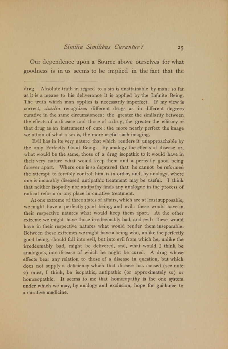 Si 7) i Hi a Sii/ii/ibus Curantur ? Our dependence upon a Source above ourselves for what goodness is in us seems to be implied in the fact that the drug. Absolute truth in regard to a sin is unattainable by man: so far as it is a means to his deliverance it is applied by the Infinite Being. The truth which man applies is necessarily imperfect. If my view is correct, similia recognizes different drugs as in different degrees curative in the same circumstances: the greater the similarity between the effects of a disease and those of a drug, the greater the efficacy of that drug as an instrument of cure: the more nearly perfect the image we attain of what a sin is, the more useful such imaging. Evil has in its very nature that which renders it unapproachable by the only Perfectly Good Being. By analogy the effects of disease or, what would be the same, those of a drug isopathic to it would have in their very nature what would keep them and a perfectly good being forever apart. Where one is so depraved that he cannot be reformed the attempt to forcibly control him is in order, and, by analogy, where one is incurably diseased antipathic treatment may be useful. I think that neither isopathy nor antipathy finds any analogue in the process of radical reform or any place in curative treatment. At one extreme of three states of affairs, which are at least supposable, we might have a perfectly good being, and evil: these would have in their respective natures what would keep them apart. At the other extreme we might have those irredeemably bad, and evil: these would have in their respective natures what would render them inseparable. Between these extremes we might have a being who, unlike the perfectly good being, should fall into evil, but into evil from which he, unlike the irredeemably bad, might be delivered, and, what would I think be analogous, into disease of which he might be cured. A drug whose effects bear any relation to those of a disease in question, but which does not supply a deficiency which that disease has caused (see note 2) must, I think, be isopathic, antipathic (or approximately so) or homoeopathic. It seems to me that homoeopathy is the one system under which we may, by analogy and exclusion, hope for guidance to a curative medicine.