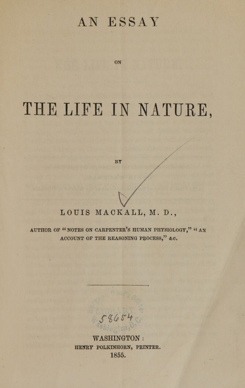 ON THE LIFE IN NATURE, BY LOUIS MACKALL, M. D., AUTHOR OP « NOTES ON CARPENTER'S HUMAN PHYSIOLOGY, « AN ACCOUNT OP THE REASONING PROCESS, &C. St6?h WASHINGTON : HENRY POLKINHORN, PRINTER. 1855.