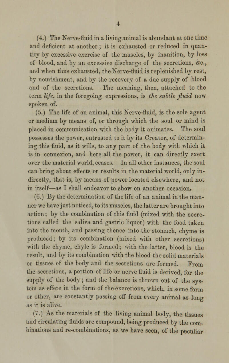 and deficient at another; it is exhausted or reduced in quan- tity by excessive exercise of the muscles, by inanition, by loss of blood, and by an excessive discharge of the secretions, &c, and when thus exhausted, the Nerve-fluid is replenished by rest, by nourishment, and by the recovery of a due supply of blood and of the secretions. The meaning, then, attached to the term life, in the foregoing expressions, is the subtle fluid now spoken of. (5.) The life of an animal, this Nerve-fluid, is the sole agent or medium by means of, or through which the soul or mind is placed in communication with the body it animates. The soul possesses the power, entrusted to it by its Creator, of determin- ing this fluid, as it wills, to any part of the body with which it is in connexion, and here all the power, it can directly exert over the material world, ceases. In all other instances, the soul can bring about effects or results in the material world, only in- directly, that is, by means of power located elsewhere, and not in itself—as I shall endeavor to show on another occasion. (6.) By the determination of the life of an animal in the man- ner we have just noticed, to its muscles, the latter are brought into action; by the combination of this fluid (mixed with the secre- tions called the saliva and gastric liquor) with the food taken into the mouth, and passing thence into the stomach, chyme is produced; by its combination (mixed with other secretions) with the chyme, chyle is formed; with the latter, blood is the result, and by its combination with the blood the solid materials or tissues of the body and the secretions are formed. From the secretions, a portion of life or nerve fluid is derived, for the supply of the body; and the balance is thrown out of the sys- tem as effete in the form of the excretions, which, in some form or other, are constantly passing off from every animal as long as it is alive. (7.) As the materials of the living animal body, the tissues and circulating fluids are compound, being produced by the com- binations and re-combinations, as we have seen, of the peculiar