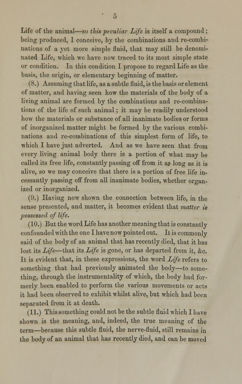 Life of the animal—so this peculiar Life is itself a compound ; being produced, I conceive, by the combinations and re-combi- nations of a yet more simple fluid, that may still be denomi- nated Life, which we have now traced to its most simple state or condition. In this condition I propose to regard Life as the basis, the origin, or elementary beginning of matter. (8.) Assuming that life, as a subtle fluid, is the basis or element of matter, and having seen how the materials of the body of a living animal are formed by the combinations and re-combina- tions of the life of such animal; it may be readily understood how the materials or substance of all inanimate bodies or forms of inorganized matter might be formed by the various combi- nations and re-combinations of this simplest form of life, to which I have just adverted. And as we have seen that from every living animal body there is a portion of what may be called its free life, constantly passing off from it as long as it is alive, so we may conceive that there is a portion of free life in- cessantly passing off from all inanimate bodies, whether organ- ized or inorganized. (9.) Haviug now shown the connection between life, in the sense presented, and matter, it becomes evident that matter is possessed of life. (10.) But the word Life has another meaning that is constantly confounded with the one I have now pointed out. It is commonly said of the body of an animal that has recently died, that it has lost its Life—that its Life is gone, or has departed from it, &c. It is evident that, in these expressions, the word Life refers to something that had previously animated the body—to some- thing, through the instrumentality of which, the body had for- merly been enabled to perform the various movements or acts it had been observed to exhibit whilst alive, but which had been separated from it at death. (11.) This something could not be the subtle fluid which I have shown is the meaning, and, indeed, the true meaning of the term—because this subtle fluid, the nerve-fluid, still remains in the body of an animal that has recently died, and can be moved