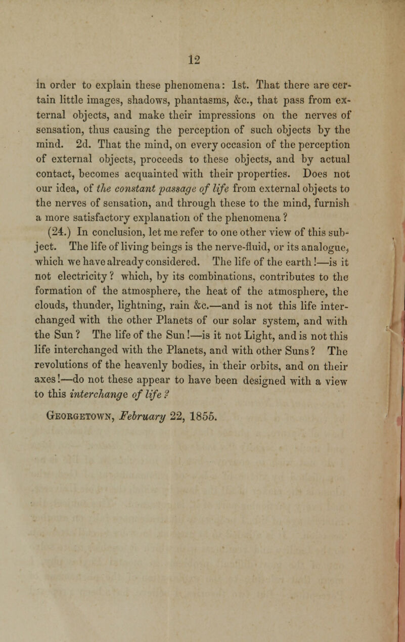 in order to explain these phenomena: 1st. That there are cer- tain little images, shadows, phantasms, &c, that pass from ex- ternal objects, and make their impressions on the nerves of sensation, thus causing the perception of such objects by the mind. 2d. That the mind, on every occasion of the perception of external objects, proceeds to these objects, and by actual contact, becomes acquainted with their properties. Does not our idea, of the constant passage of life from external objects to the nerves of sensation, and through these to the mind, furnish a more satisfactory explanation of the phenomena ? (24.) In conclusion, let me refer to one other view of this sub- ject. The life of living beings is the nerve-fluid, or its analogue, which we have already considered. The life of the earth!—is it not electricity ? which, by its combinations, contributes to the formation of the atmosphere, the heat of the atmosphere, the clouds, thunder, lightning, rain &c.—and is not this life inter- changed with the other Planets of our solar system, and with the Sun ? The life of the Sun!—is it not Light, and is not this life interchanged with the Planets, and with other Suns ? The revolutions of the heavenly bodies, in their orbits, and on their axes!—do not these appear to have been designed with a view to this interchange of life ? Georgetown, February 22, 1855.