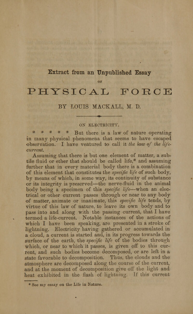 Extract from an Unpublished ESSay- PHYSICAL FORCE BY LOUIS MACK ALL, M. D. ON ELECTRICITY. ***** But there is a law of nature operating in many physical phenomena that seems to have escaped observation. I have ventured to call it the law of the life- current. Assuming that there is but one element of matter, a sub- tile fluid or ether that should be called life,* and assuming further that in every material body there is a combination of this element that constitutes the specific life of such body, by means of which, in some way, its continuity of substance or its integritj'- is preserved—the nerve-fluid in the animal body being a specimen of this specific life—when an elec- trical or other current passes through or near to any body of matter, animate or inanimate, this specific life tends, by virtue of this law of nature, to leave its own body and to pass into and along with the passing current, that I have termed a life-current. Notable instances of the actions of which I have been speaking, are presented in a stroke of lightning. Electricity having gathered or accumulated in a cloud, a current is started and, in its progress towards the surface of the earth, the specific life of the bodies through which, or near to which it passes, is given off to this cur- rent, and such bodies become decomposed, or are left in a state favorable to decomposition. Thus, the clouds and the atmosphere are decomposed along the course of the current, and at the moment of decomposition give off the light and heat exhibited in the flash of lightning. If this current * See my essay on the Life in Nature.