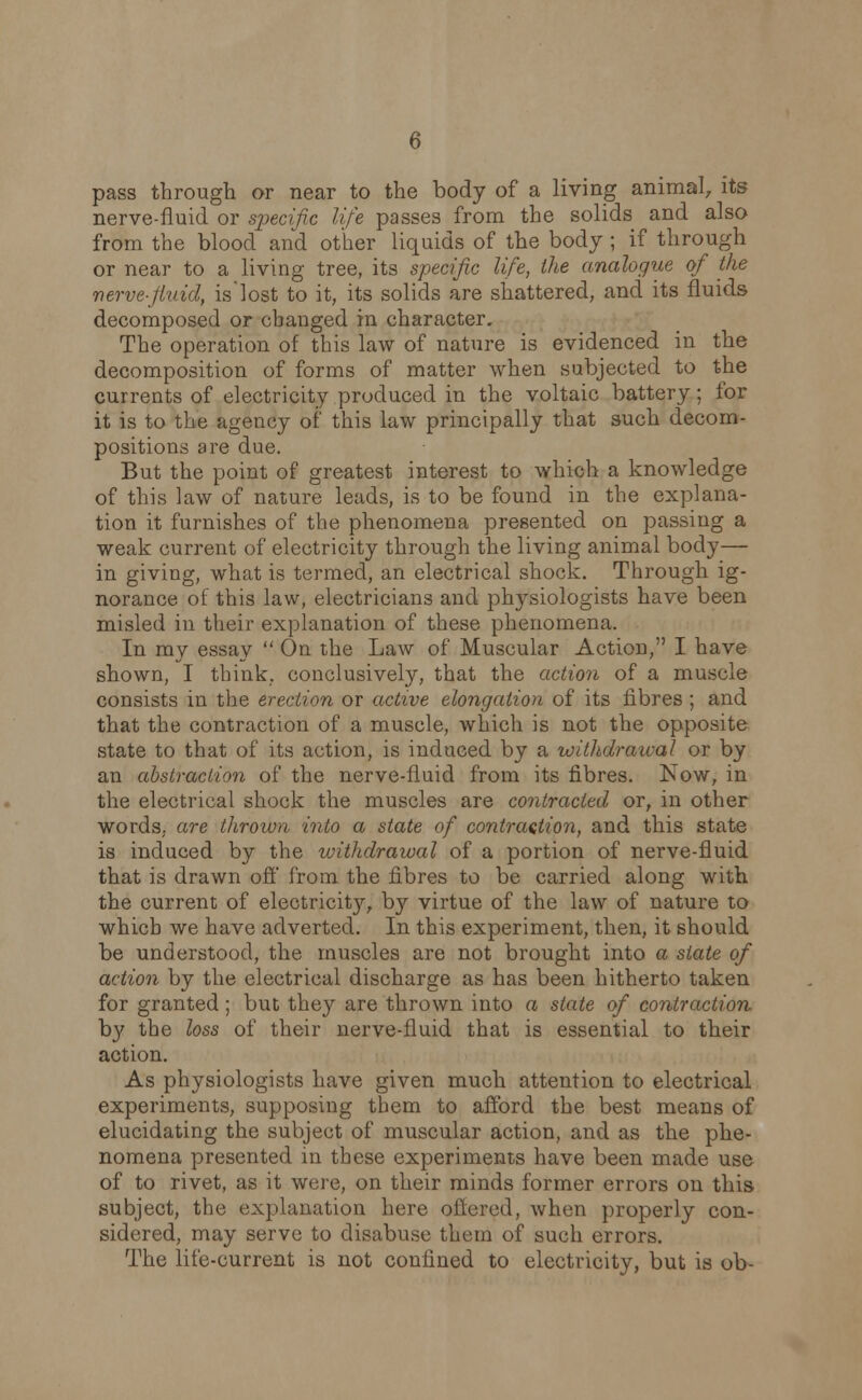 pass through or near to the body of a living animal, its nerve-fluid or specific life passes from the solids and also from the blood and other liquids of the body ; if through or near to a living tree, its specific life, the analogue of the nerve-fluid, is'lost to it, its solids are shattered, and its fluids decomposed or changed in character. The operation of this law of nature is evidenced in the decomposition of forms of matter when subjected to the currents of electricity produced in the voltaic battery; for it is to the agency of this law principally that such decom- positions are due. But the point of greatest interest to which a knowledge of this law of nature leads, is to be found in the explana- tion it furnishes of the phenomena presented on passing a weak current of electricity through the living animal body— in giving, what is termed, an electrical shock. Through ig- norance of this law, electricians and physiologists have been misled in their explanation of these phenomena. In my essay  On the Law of Muscular Action, I have shown, I think, conclusively, that the action of a muscle consists in the erection or active elongation of its fibres ; and that the contraction of a muscle, which is not the opposite state to that of its action, is induced by a withdrawal or by an abstraction of the nerve-fluid from its fibres. Now, in the electrical shock the muscles are contracted or, in other words, are thrown into a state of contraction, and this state is induced by the withdrawal of a portion of nerve-fluid that is drawn off from the fibres to be carried along with the current of electricity, by virtue of the law of nature to which we have adverted. In this experiment, then, it should be understood, the muscles are not brought into a state of action by the electrical discharge as has been hitherto taken for granted; but they are thrown into a state of contraction, by the loss of their nerve-fluid that is essential to their action. As physiologists have given much attention to electrical experiments, supposing them to afford the best means of elucidating the subject of muscular action, and as the phe- nomena presented in these experiments have been made use of to rivet, as it were, on their minds former errors on this subject, the explanation here offered, when properly con- sidered, may serve to disabuse them of such errors. The life-current is not confined to electricity, but is ob-