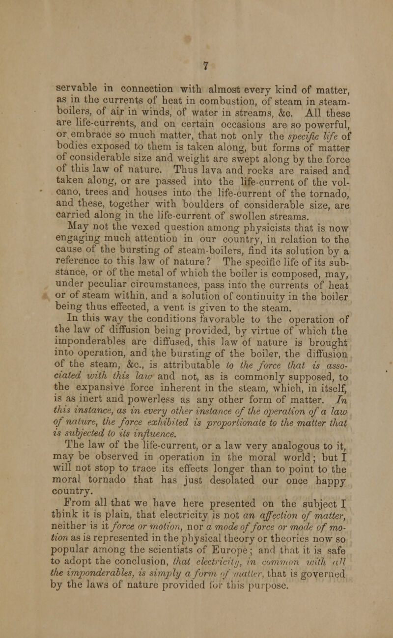 seryable in connection with almost every kind of matter, as in the currents of heat in combustion, of steam in steam- boilers, of air in winds, of water in streams, &c. All these are life-currents, and on certain occasions are so powerful, or embrace so much matter, that not only the specific life of bodies exposed to them is taken along, but forms of matter of considerable size and weight are swept along by the force of this law of nature. Thus lava and rocks are raised and taken along, or are passed into the life-current of the vol- cano, trees and houses into the life-current of the tornado, and these, together with boulders of considerable size, are carried along in the life-current of swollen streams. May not the vexed question among physicists that is now engaging much attention in our country, in relation to the cause of the bursting of steam-boilers, find its solution by a reference to this law of nature ? The specific life of its sub- stance, or of the metal of which the boiler is composed, may, under peculiar circumstances, pass into the currents of heat or of steam within, and a solution of continuity in the boiler being thus effected, a vent is given to the steam. In this way the conditions favorable to the operation of the law of diffusion being provided, by virtue of which the imponderables are diffused, this law of nature is brought into operation, and the bursting of the boiler, the diffusion of the steam, &c, is attributable to the force that is asso- ciated with this law and not, as is commonly supposed, to the expansive force inherent in the steam, which, in itself, is as inert and powerless as any other form of matter. In this instance, as in every other instance of the operation of a law of nature, the force exhibited is proportionate to the matter that is subjected to its influence. The law of the life-current, or a law very analogous to it, may be observed in operation in the moral world; but I will not stop to trace its effects longer than to point to the moral tornado that has just desolated our once happy country. From all that we have here presented on the subject I think it is plain, that electricity is not an affection of matter, neither is it force or motion, nor a mode of force or mode of mo- tion as is represented in the physical theory or theories now so popular among the scientists of Europe; and that it is safe to adopt the conclusion, that electricity, in common with all the imponderables, is simply a form of rwtter, that is governed by the laws of nature provided for this purpose.