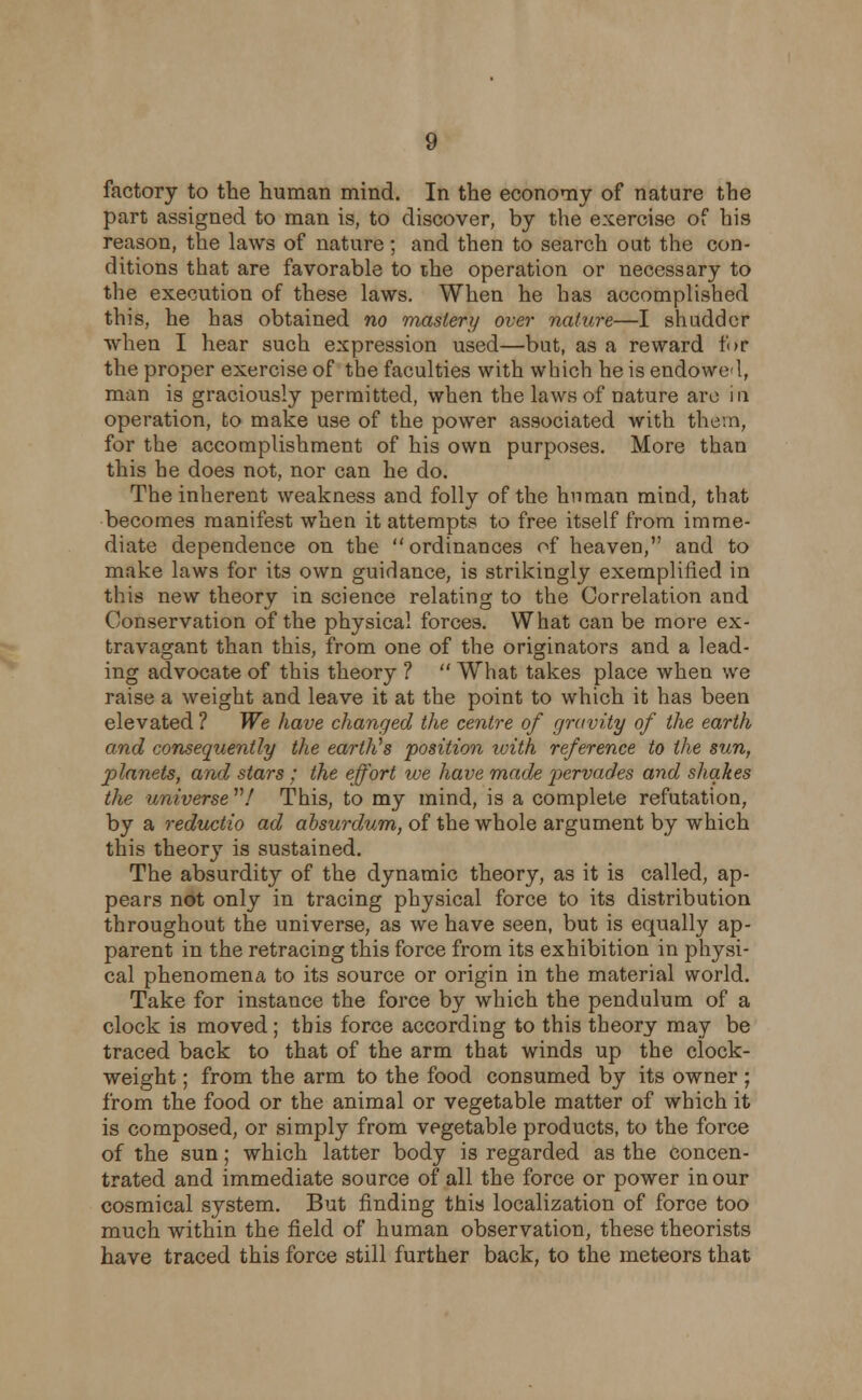 factory to the human mind. In the economy of nature the part assigned to man is, to discover, by the exercise of his reason, the laws of nature; and then to search out the con- ditions that are favorable to the operation or necessary to the execution of these laws. When he has accomplished this, he has obtained no mastery over nature—I shudder when I hear such expression used—but, as a reward for the proper exercise of the faculties with which he is endowed, man is graciously permitted, when the laws of nature are in operation, to make use of the power associated with them, for the accomplishment of his own purposes. More than this he does not, nor can he do. The inherent weakness and folly of the human mind, that becomes manifest when it attempts to free itself from imme- diate dependence on the ordinances of heaven, and to make laws for its own guidance, is strikingly exemplified in this new theory in science relating to the Correlation and Conservation of the physical forces. What can be more ex- travagant than this, from one of the originators and a lead- ing advocate of this theory ?  What takes place when we raise a weight and leave it at the point to which it has been elevated ? We have changed the centre of gravity of the earth and consequently the earth's position with reference to the sun, planets, and stars; the effort we have made pervades and shakes the universe / This, to my mind, is a complete refutation, by a reductio ad ahsurdum, of the whole argument by which this theory is sustained. The absurdity of the dynamic theory, as it is called, ap- pears not only in tracing physical force to its distribution throughout the universe, as we have seen, but is equally ap- parent in the retracing this force from its exhibition in physi- cal phenomena to its source or origin in the material world. Take for instance the force by which the pendulum of a clock is moved ; this force according to this theory may be traced back to that of the arm that winds up the clock- weight ; from the arm to the food consumed by its owner ; from the food or the animal or vegetable matter of which it is composed, or simply from vegetable products, to the force of the sun; which latter body is regarded as the concen- trated and immediate source of all the force or power in our cosmical system. But finding this localization of force too much within the field of human observation, these theorists have traced this force still further back, to the meteors that