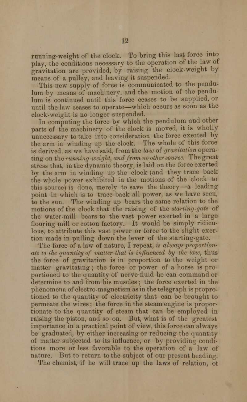 running-weight of the clock. To bring this last force into play, the conditions necessary to the operation of the law of gravitation are provided, by raising the clock-weight by means of a pulley, and leaving it suspended. This new supply of force is communicated to the pendu- lum by means of machinery, and the motion of the pendu- lum is continued until this force ceases to be supplied, or until the law ceases to operate—which occurs as soon as the clock-weight is no longer suspended. In computing the force by which the pendulum and other parts of the machinery of the clock is moved, it is wholly unnecessary to take into consideration the force exerted by the arm in' winding up the clock. The whole of this force is derived, as we have said, from the law of gravitation opera- ting on the running-weight, and from no other source. The great stress that, in the dynamic theory, is laid on the force exerted by the arm in winding up the clock (and they trace back the whole power exhibited in the motions of the clock to this source) is done, merely to save the theory—a leading point in which is to trace back all power, as we have seen, to the sun. The winding up bears the same relation to the motions of the clock that the raising of the starting-gate of the water-mill bears to the vast power exerted in a large flouring mill or cotton factory. It would be simply ridicu- lous, to attribute this vast power or force to the slight exer- tion made in pulling down the lever of the starting-gate. The force of a law of nature, I repeat, is always proportion- ate to the quantity of matter that is influenced by the laic, thus the force of gravitation is in proportion to the weight or matter gravitating; the force or power of a horse is pro- portioned to the quantity of nerve-fluid he can command or determine to and from his muscles; the force exerted in the phenomena of electro-magnetism as in the telegraph is propro- tioned to the quantity of electricity that can be brought to permeate the wires ; the force in the steam engine is propor- tionate to the quantity of steam that can be employed in raising the piston, and so on. But, what is of the greatest importance in a practical point of view, this force can always be graduated, by either increasing or reducing the quantity of matter subjected to its influence, or by providing condi- tions more or less favorable to the operation of a law of nature. But to return to the subject of our present heading. The chemist, if he will trace up the laws of relation, ot