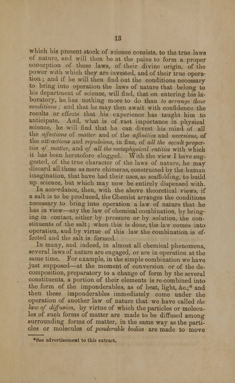 which his present stock of science consists, to the true laws of nature, and will then be at the pains to form a proper conception of these laws, of their divine origin, of the power with which they are invested, and of their true opera- tion ; and if he will then find out the conditions necessary to bring into operation the laws of nature that belong to his department of science, will find, that on entering his la- boratory, he has nothing more to do than to arrange these conditions ; and that he may then await with confidence the results or effects that his experience has taught him to anticipate. And, what is of vast importance in physical science, he will find that he can divest his mind of all the affections of matter and of the affinities and aversions, of the attractions and repulsions, in fine, of all the occult proper- ties of matter, and of all the metaphysical entities with which it has been heretofore clogged. With the view I have sug- gested, of the true character of the laws of nature, he may discard all these as mere chimeras, constructed by the human imagination, that have had their uses, as scaffolding, to build up science, but which may now be entirely dispensed with. In accordance, then, with the above theoretical views, if a salt is to be produced, the Chemist arranges the conditions necessary to bring into operation a law of nature that he has in view—say the law of chemical combination, by bring- ing in contact, either by pressure or by solution, the con- stituents of the salt; when this is done, the law comes into operation, and by virtue of this law the combination is ef- fected and the salt is formed. In many, and indeed, in almost all chemical phenomena, several laws of nature are engaged, or are in operation at the same time. For example, in the simple combination we have just supposed—at the moment of conversion or of the de- composition, preparatory to a change of form by the several constituents, a portion of their elements is re-combined into the form of the imponderables, as of heat, light, &c.;* and then these imponderables immediately come under the operation of another law of nature that we have called the law of diffusion, by virtue of which the particles or molecu- les of such forms of matter are made to be diffused among surrounding forms of matter, in the same way as the parti- cles or molecules of ponderable bodies are made to move *3ee advertiseraeat to this extract.