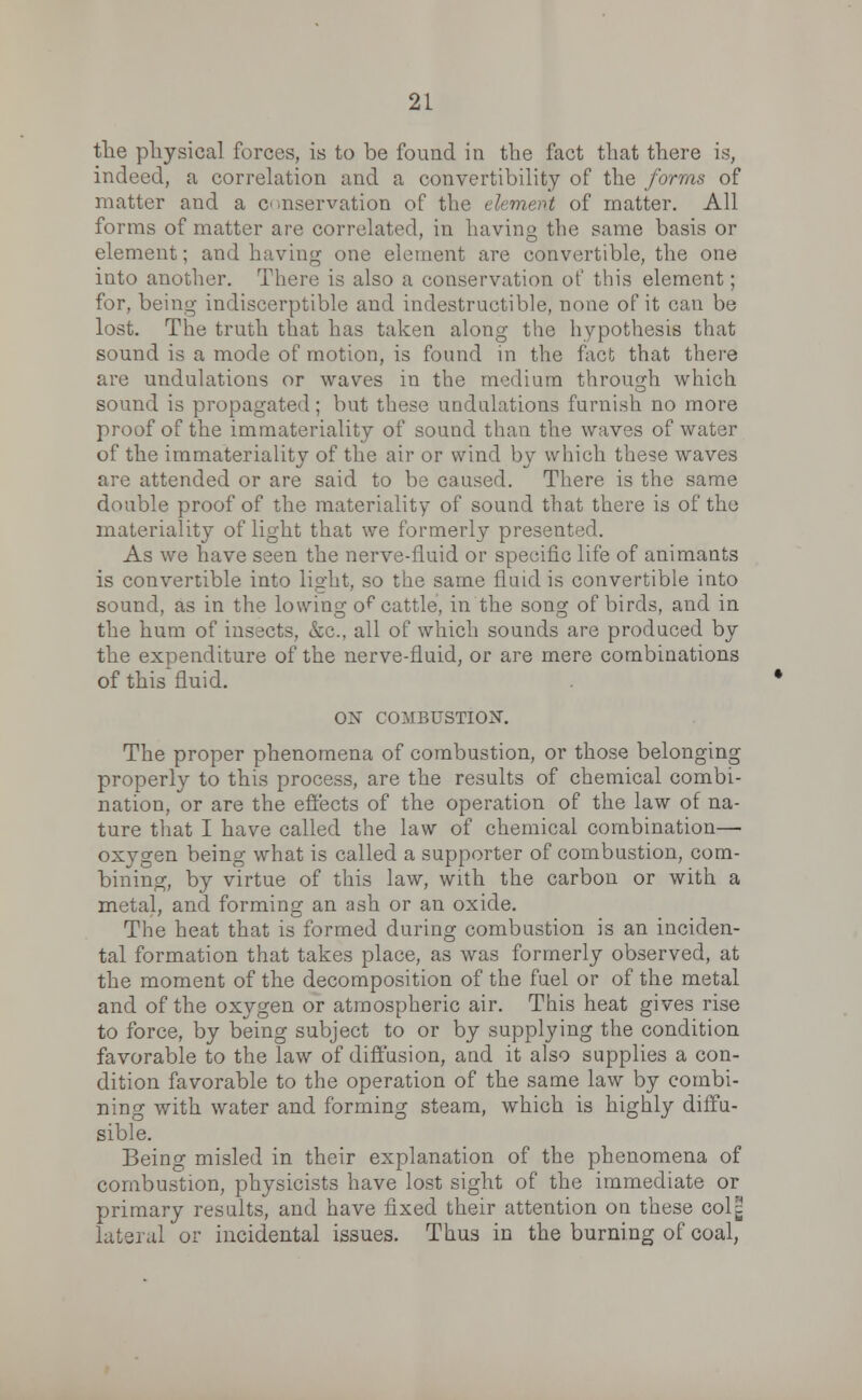 the physical forces, is to be found in the fact that there is, indeed, a correlation and a convertibility of the forms of matter and a conservation of the element of matter. All forms of matter are correlated, in having the same basis or element; and having one element are eonvertible, the one into another. There is also a conservation of this element; for, being indiscerptible and indestructible, none of it can be lost. The truth that has taken along the hypothesis that sound is a mode of motion, is found in the fact that there are undulations or waves in the medium through which sound is propagated ; but these undulations furnish no more proof of the immateriality of sound than the waves of water of the immateriality of the air or wind by which these waves are attended or are said to be caused. There is the same double proof of the materiality of sound that there is of the materiality of light that we formerly presented. As we have seen the nerve-fluid or specific life of animants is convertible into light, so the same fluid is convertible into sound, as in the lowing o^ cattle, in the song of birds, and in the hum of insects, &c, all of which sounds are produced by the expenditure of the nerve-fluid, or are mere combinations of this fluid. ON COMBUSTION. The proper phenomena of combustion, or those belonging properly to this process, are the results of chemical combi- nation, or are the effects of the operation of the law of na- ture that I have called the law of chemical combination—■ oxygen being what is called a supporter of combustion, com- bining, by virtue of this law, with the carbon or with a metal, and forming an ash or an oxide. The heat that is formed during combustion is an inciden- tal formation that takes place, as was formerly observed, at the moment of the decomposition of the fuel or of the metal and of the oxygen or atmospheric air. This heat gives rise to force, by being subject to or by supplying the condition favorable to the law of diffusion, and it also supplies a con- dition favorable to the operation of the same law by combi- ning with water and forming steam, which is highly diffu- sible. Being misled in their explanation of the phenomena of combustion, physicists have lost sight of the immediate or primary results, and have fixed their attention on these col^ lateral or incidental issues. Thus in the burning of coal,