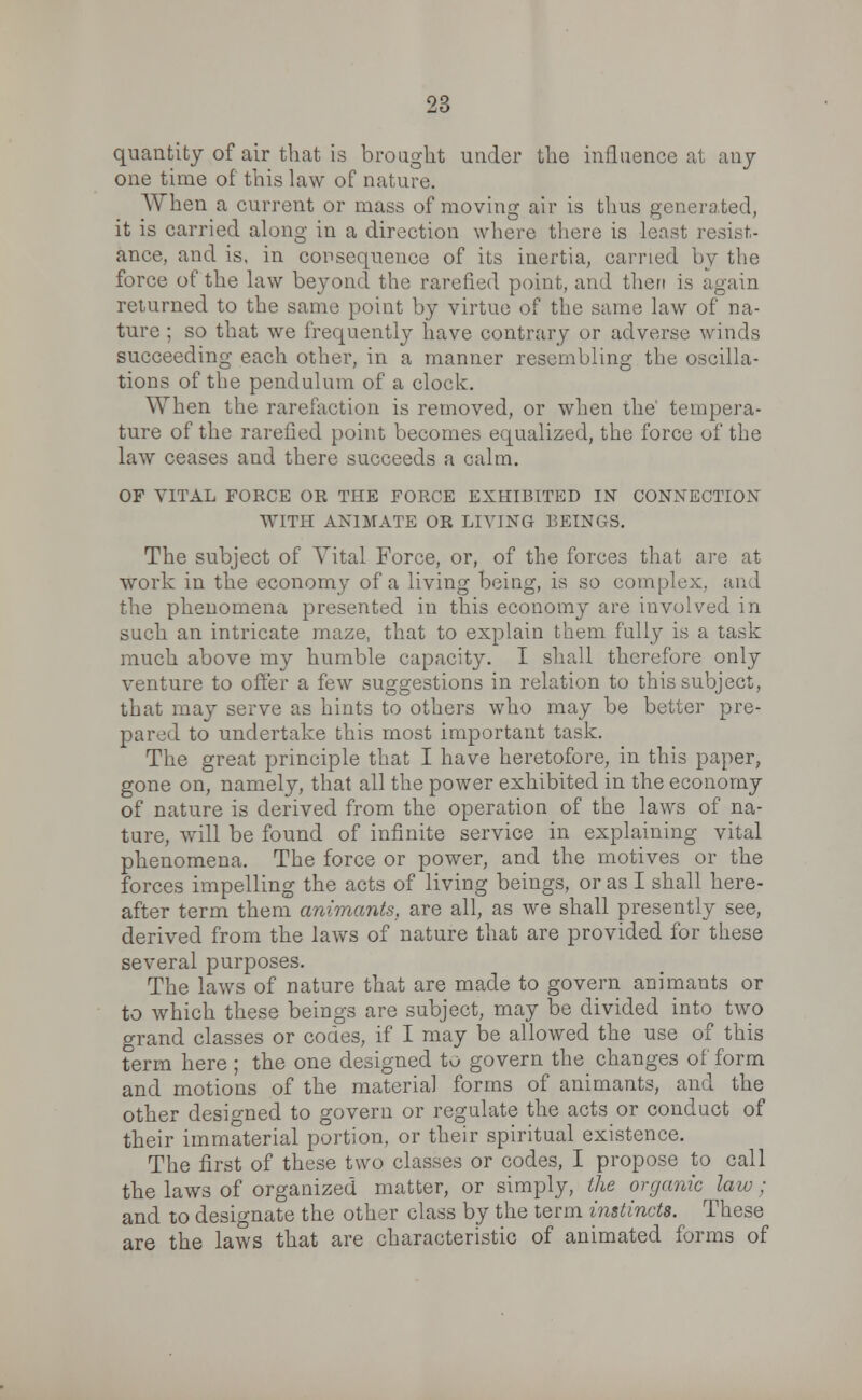 quantity of air that is brought under the influence at any one time of this law of nature. When a current or mass of moving air is thus generated, it is carried along in a direction where there is least resist- ance, and is. in consequence of its inertia, carried by the force of the law beyond the rarefied point, and then is again returned to the same point by virtue of the same law of na- ture ; so that we frequently have contrary or adverse winds succeeding each other, in a manner resembling the oscilla- tions of the pendulum of a clock. When the rarefaction is removed, or when the' tempera- ture of the rarefied point becomes equalized, the force of the law ceases and there succeeds a calm. OF VITAL FORCE OR THE FORCE EXHIBITED IN CONNECTION WITH ANIMATE OR LIVING BEINGS. The subject of Vital Force, or, of the forces that are at work in the economy of a living being, is so complex, and the phenomena presented in this economy are involved in such an intricate maze, that to explain them fully is a task much above my humble capacity. I shall therefore only venture to offer a few suggestions in relation to this subject, that may serve as hints to others who may be better pre- pared to undertake this most important task. The great principle that I have heretofore, in this paper, gone on, namely, that all the power exhibited in the economy of nature is derived from the operation of the laws of na- ture, will be found of infinite service in explaining vital phenomena. The force or power, and the motives or the forces impelling the acts of living beings, or as I shall here- after term them animants, are all, as we shall presently see, derived from the laws of nature that are provided for these several purposes. The laws of nature that are made to govern animants or to which these beings are subject, may be divided into two grand classes or codes, if I may be allowed the use of this term here ; the one designed to govern the changes of form and motions of the material forms of animants, and the other designed to govern or regulate the acts or conduct of their immaterial portion, or their spiritual existence. The first of these two classes or codes, I propose to call the laws of organized matter, or simply, the organic law; and to designate the other class by the term instincts. These are the laws that are characteristic of animated forms of