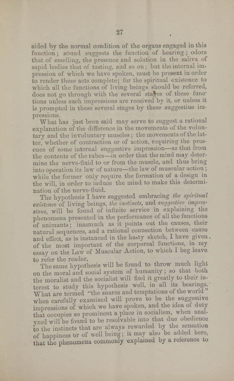 aided by the normal condition of the organs engaged in this function ; sound suggests the function of hearing ; odors that of smelling, the presence and solution in the saliva of sapid bodies that of tasting, and so on; but the internal im- pression of which we have spoken, must be present in order to render these acts complete; for the spiritual existence to which all the functions of living beings should be referred, does not go through with the several sta|es of these func- tions unless such impressions are received by it, or unless it is prompted in these several stages by these suggestiue im- pressions. What has just been said may serve to suggest a rational explanation of the difference in the movements of the volun- tary and the involuntary muscles ; the movements of the lat- ter, whether of contraction or of action, requiring the pres- ence of some internal suggestive impression—as that from the contents of the tubes—in order that the mind may deter- mine the nerve-lluid to or from the muscle, and thus bring into operation its law of nature—the law of muscular action ; while the former only require the formation of a design in the will, in order to induce the mind to make this determi- nation of the nerve-fluid. The hypothesis I have suggested embracing the spiritual existence of living beings, the instincts, and suggestive impres- sions, will be found of infinite service in explaining the phenomena presented in the performance of all the functions of animants; inasmuch as it points out the causes, their natural sequences, and a rational connection between cause and effect, as is instanced in the hasty sketch, I have given, of the most important of the corporeal functions, in my essay on the Law of Muscular Action, to which I beg leave to refer the reader. The same hypothesis will be found to throw much light on the moral and social system of humanity ; so that both the moralist and the socialist will find it greatly to their in- terest to study this hypothesis well, in all its bearings. What are termed the snares and temptations of the world when carefully examined will prove to be the suggestive impressions of which we have spoken, and the idea ot duty that occupies so prominent a place in socialism, when anal- vzed will be found to be resolvable into that clue obedience to the instincts that are always rewarded by the sensation of happiness Or of well being; it may also be added here, that the phenomena commonly explained by a reference to