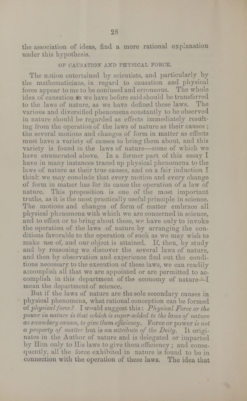 the association of ideas, find a more rational explanation under this hypothesis. OF CAUSATION AND PHYSICAL FORCE. The notion entertained by scientists, and particularly by the mathematicians, in regard to causation and physical force appear to me to be confused and erroneous. The whole idea of cansation as we have before said should be transferred to the laws of nature, as we have defined these laws. The various and diversified phenomena constantly to be observed in nature should be regarded as effects immediately result- ing from the operation of the laws of nature as their causes ; the several motions and changes of form in matter as effects must have a variety of causes to bring them about, and this variety is found in the laws of nature—some of which we have enumerated above. In a former part of this essay I have in many instances traced up physical phenomena to the laws of nature as their true causes, and on a fair induction I think we may conclude that every motion and every change of form in matter has for its cause the operation of a law of nature. This proposition is one of the most important truths, as it is the most practically useful principle in science. The motions and changes of form of matter embrace all physical phenomena with which we are concerned in science, and to effect or to bring about these, we have only to invoke the operation of the laws of nature by arranging the con- ditions favorable to the operation of such as we ma}^ wish to make use of, and our object is attained. If, then, by study and by reasoning we discover the several laws of nature, and then by observation and experience find out the condi- tions necessary to the execution of these laws, we can readily accomplish all that we are appointed or are permitted to ac- complish in this department of the economy of nature—I mean the department of science. But if the laws of nature are the sole secondary causes in physical phenomena, what rational conception can be formed of physical force ? I would suggest this : Physical Force or the 'power in nature is that which is super-added to the laws of nature as secondary causes, to give them efficiency. Force or power is not a properly of mailer but is an c f the Deity. It orio-i- nates in the Author of nature and is delegated or imparted by Him only to His laws to give them efficiency ; and conse- quently, all the force exhibited in nature is found to be in connection with the operation of these laws. The idea that