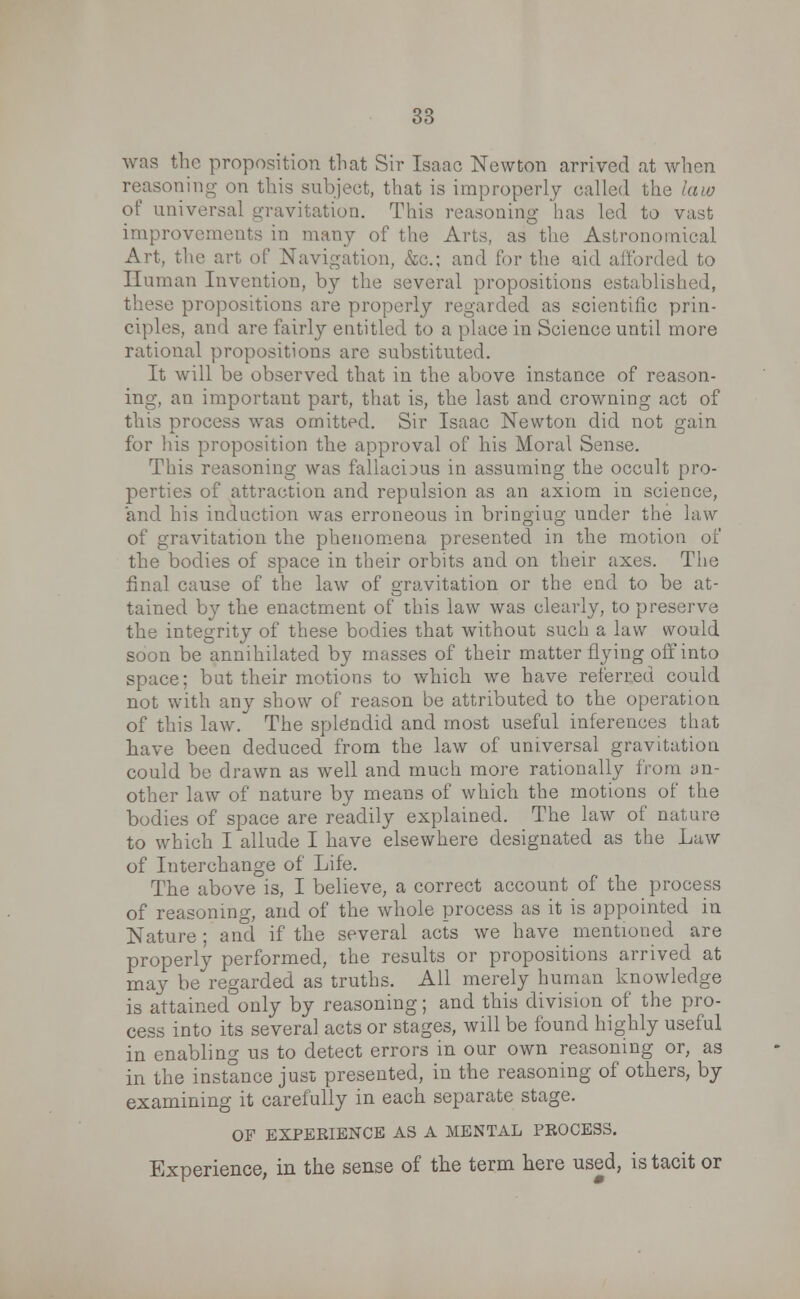 was the proposition that Sir Isaac Newton arrived at when reasoning on this subject, that is improperly called the law of universal gravitation. This reasoning lias led to vast improvements in many of the Arts, as the Astronomical Art, the art of Navigation, &c; and for the aid afforded to Human Invention, by the several propositions established, these propositions are properly regarded as scientific prin- ciples, and are fairly entitled to a place in Science until more rational propositions are substituted. It will be observed that in the above instance of reason- ing, an important part, that is, the last and crowning act of this process was omitted. Sir Isaac Newton did not gain for his proposition the approval of his Moral Sense. This reasoning was fallacious in assuming the occult pro- perties of attraction and repulsion as an axiom in science, and his induction was erroneous in bringiug under the law of gravitation the phenomena presented in the motion of the bodies of space in their orbits and on their axes. The final cause of the law of gravitation or the end to be at- tained by the enactment of this law was clearly, to preserve the integrity of these bodies that without such a law would soon be annihilated by masses of their matter flying off into space; but their motions to which we have referred could not with any show of reason be attributed to the operation of this law. The splendid and most useful inferences that have been deduced from the law of universal gravitation could be drawn as well and much more rationally from an- other law of nature by means of which the motions of the bodies of space are readily explained. The law of nature to which I allude I have elsewhere designated as the Law of Interchange of Life. The above is, I believe, a correct account of the process of reasoning, and of the whole process as it is appointed in Nature ; and if the several acts we have mentioned are properly performed, the results or propositions arrived at may be regarded as truths. All merely human knowledge is attained only by reasoning; and this division of the pro- cess into its several acts or stages, will be found highly useful in enabling us to detect errors in our own reasoning or, as in the instance just presented, in the reasoning of others, by examining it carefully in each separate stage. OF EXPERIENCE AS A MENTAL PROCESS. Experience, in the sense of the term here used, is tacit or