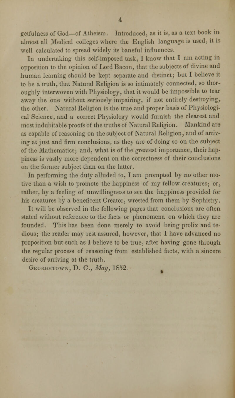 getfulness of God—of Atheism. Introduced, as it is, us a text book in almost all Medical colleges where the English language is used, it is well calculated to spread widely its baneful influences. In undertaking this self-imposed task, I know that I am acting in opposition to the opinion of Lord Bacon, that the subjects of divine and human learning should be kept separate and distinct; but I believe it to be a truth, that Natural Religion is so intimately connected, so thor- oughly interwoven with Physiology, that it would be impossible to tear away the one without seriously impairing, if not entirely destroying, the other. Natural Religion is the true and proper basis of Physiologi- cal Science, and a correct Physiology would furnish the clearest and most indubitable proofs of the truths of Natural Religion. Mankind are as capable of reasoning on the subject of Natural Religion, and of arriv- ing at just and firm conclusions, as they are of doing so on the subject of the Mathematics; and, what is of the greatest importance, their hap- piness is vastly more dependent on the correctness of their conclusions on the former subject than on the latter. In performing the duty alluded to, I am prompted by no other mo- tive than a wish to promote the happiness of my fellow creatures; or, rather, by a feeling of unwillingness to sec the happiness provided for his creatures by a beneficent Creator, wrested from them by Sophistry. It will be observed in the following pages that conclusions are often stated without reference to the facts or phenomena on which they are founded. This has been done merely to avoid being prolix and te- dious; the reader may rest assured, however, that 1 have advanced no proposition but such as I believe to be true, after having gone through the regular process of reasoning from established facts, with a sincere desire of arriving at the truth. Georgetown, D. C, May, 1852.