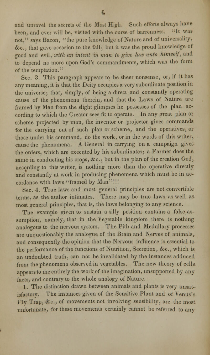 and unravel the secrets of the Most High. Such efforts always have been, and ever will be, visited with the curse of barrenness. It was not, says Bacon, the pure knowledge of Nature and of universality, &c, that gave occasion to the fall; but it was the proud knowledge of good and evil, with an intent in man to give law unto himself, and to depend no more upon God's commandments, which was the form of the temptation. Sec. 3. This paragraph appears to be sheer nonsense, or, if it has any meaning, it is that the Deity occupies a very subordinate position in the universe; that, simply, of being a direct and constantly operating cause of the phenomena therein, and that the Laws of Nature are framed by Man from the slight glimpses he possesses of the plan ac- cording to which the Creator sees fit to operate. In any great plan or scheme projected by man, the inventor or projector gives commands for the carrying out of such plan or scheme, and the operatives, or those under his command, do the work, or in the words of this writer, cause the phenomena. A General in carrying on a campaign gives the orders, which are executed by his subordinates; a Farmer does the same in conducting his crops, &c; but in the plan of the creation God, according to this writer, is nothing more than the operative directly and constantly at work in producing phenomena which must be in ac- cordance with laws framed by Man!!! Sec. 4. True laws and most general principles are not convertible terms, as the author intimates. There may be true laws as well as most general principles, that is, the laws belonging to any science. The example given to sustain a silly position contains a false-as- sumption, namely, that in the Vegetable kingdom there is nothing analogous to the nervous system. The Pith and Medullary processes are unquestionably the analogue of the Brain and Nerves of animals, and consequently the opinion that the Nervous influence is essential to the performance of the functions of Nutrition, Secretion, &c, which is an undoubted truth, can not be invalidated by the instances adduced from the phenomena observed in vegetables. The new theory of cells appears to me entirely the work of the imagination, unsupported by any facts, and contrary to the whole analogy of Nature. 1. The distinction drawn between animals and plants is very unsat- isfactory. The instances given of the Sensitive Plant and of Venus's Fly Trap, dec, of movements not involving sensibility, are the most unfortunate, for these movements certainly cannot be referred to any