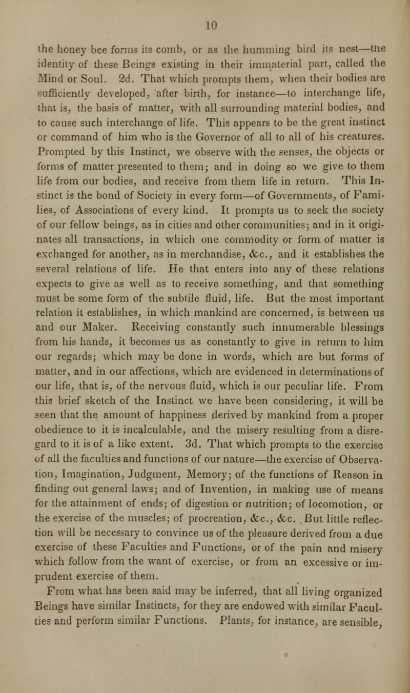 the honey bee forms its comb, or as the humming bird its nest—the identity of these Beings existing in their immaterial part, called the Mind or Soul. 2d. That which prompts them, when their bodies are sufficiently developed, after birth, for instance—to interchange life, that is, the basis of matter, with all surrounding material bodies, and to cause such interchange of life. This appears to be the great instinct or command of him who is the Governor of all to all of his creatures. Prompted by this Instinct, we observe with the senses, the objects or forms of matter presented to them; and in doing so we give to them life from our bodies, and receive from them life in return. This In- stinct is the bond of Society in every form—of Governments, of Fami- lies, of Associations of every kind. It prompts us to seek the society of our fellow beings, as in cities and other communities; and in it origi- nates all transactions, in which one commodity or form of matter is exchanged for another, as in merchandise, &c, and it establishes the several relations of life. He that enters into any of these relations expects to give as well as to receive something, and that something must be some form of the subtile fluid, life. But the most important relation it establishes, in which mankind are concerned, is between us and our Maker. Receiving constantly such innumerable blessings from his hands, it becomes us as constantly to give in return to him our regards; which may be done in words, which are but forms of matter, and in our affections, which are evidenced in determinations of our life, that is, of the nervous fluid, which is our peculiar life. From this brief sketch of the Instinct we have been considering, it will be seen that the amount of happiness derived by mankind from a proper obedience to it is incalculable, and the misery resulting from a disre- gard to it is of a like extent. 3d. That which prompts to the exercise of all the faculties and functions of our nature—the exercise of Observa- tion, Imagination, Judgment, Memory; of the functions of Reason in finding out general laws; and of Invention, in making use of means for the attainment of ends; of digestion or nutrition; of locomotion, or the exercise of the muscles; of procreation, &c, &c. ,But little reflec- tion will be necessary to convince us of the pleasure derived from a due exercise of these Faculties and Functions, or of the pain and misery which follow from the want of exercise, or from an excessive or im- prudent exercise of them. From what has been said may be inferred, that all living organized Beings have similar Instincts, for they are endowed with similar Facul- ties and perform similar Functions. Plants, for instance, are sensible,