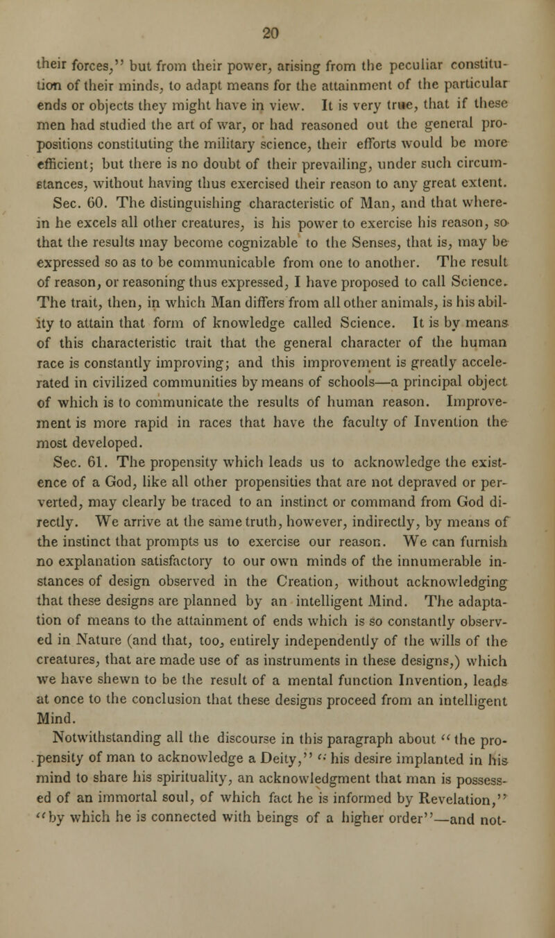 their forces, but from their power, arising from the peculiar constitu- tion of their minds, to adapt means for the attainment of the particular ends or objects they might have in view. It is very true, that if these men had studied the art of war, or had reasoned out the general pro- positions constituting the military science, their efforts would be more efficient; but there is no doubt of their prevailing, under such circum- stances, without having thus exercised their reason to any great extent. Sec. CO. The distinguishing characteristic of Man, and that where- in he excels all other creatures, is his power to exercise his reason, so> that the results may become cognizable to the Senses, that is, may be expressed so as to be communicable from one to another. The result of reason, or reasoning thus expressed, I have proposed to call Science. The trait, then, in which Man differs from all other animals, is his abil- ity to attain that form of knowledge called Science. It is by means of this characteristic trait that the general character of the human race is constantly improving; and this improvement is greatly accele- rated in civilized communities by means of schools—a principal object of which is to communicate the results of human reason. Improve- ment is more rapid in races that have the faculty of Invention the most developed. Sec. 61. The propensity which leads us to acknowledge the exist- ence of a God, like all other propensities that are not depraved or per- verted, may clearly be traced to an instinct or command from God di- rectly. We arrive at the same truth, however, indirectly, by means of the instinct that prompts us to exercise our reason. We can furnish no explanation satisfactory to our own minds of the innumerable in- stances of design observed in the Creation, without acknowledging that these designs are planned by an intelligent Mind. The adapta- tion of means to the attainment of ends which is so constantly observ- ed in Nature (and that, too, entirely independently of the wills of the creatures, that are made use of as instruments in these designs,) which we have shewn to be the result of a mental function Invention, leads at once to the conclusion that these designs proceed from an intelligent Mind. Notwithstanding all the discourse in this paragraph about  the pro- pensity of man to acknowledge a Deity, <•' his desire implanted in his mind to share his spirituality, an acknowledgment that man is possess- ed of an immortal soul, of which fact he is informed by Revelation, by which he is connected with beings of a higher order—and not-