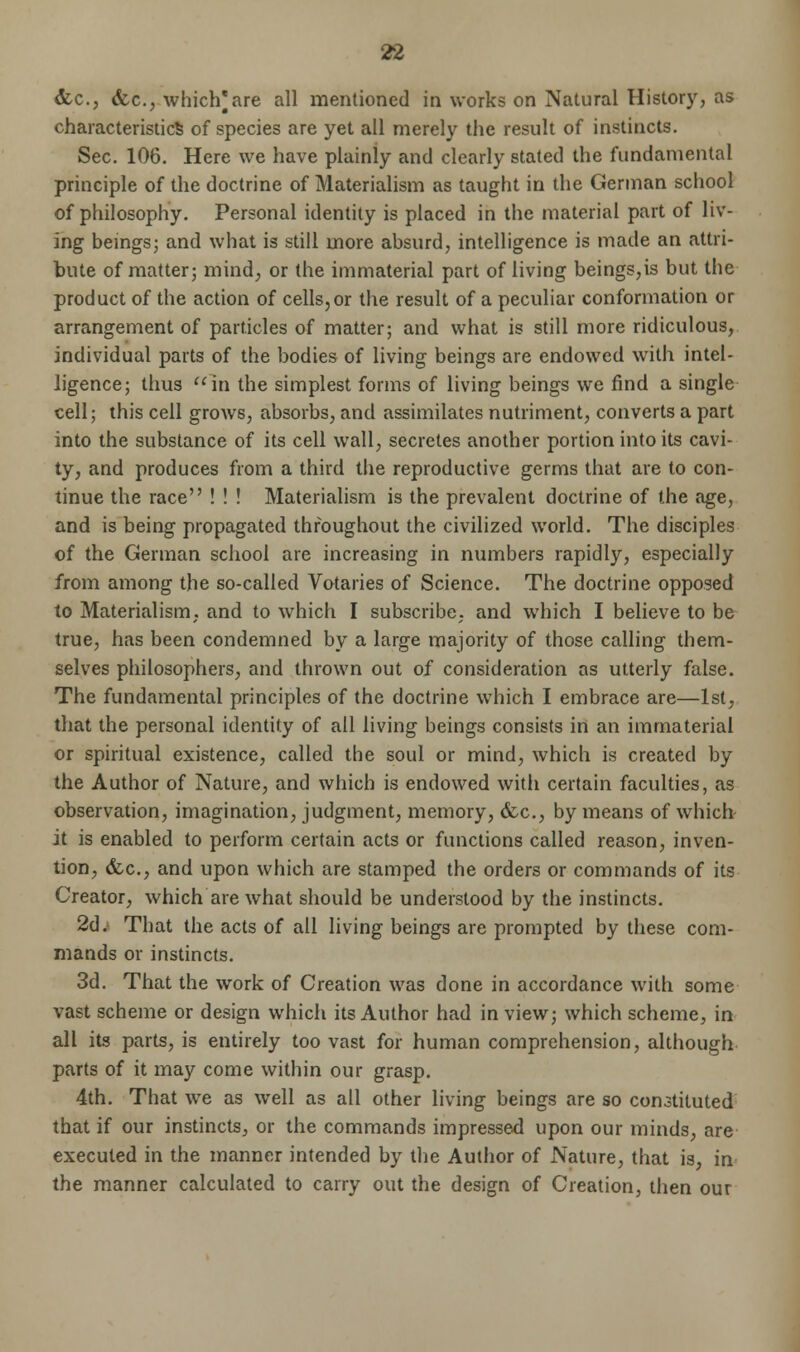 &c, <fec, which* are all mentioned in works on Natural History, as characteristic^ of species are yet all merely the result of instincts. Sec. 106. Here we have plainly and clearly stated the fundamental principle of the doctrine of Materialism as taught in the German school of philosophy. Personal identity is placed in the material part of liv- ing beings; and what is still more absurd, intelligence is made an attri- bute of matter; mind, or the immaterial part of living beings,is but the product of the action of cells,or the result of a peculiar conformation or arrangement of particles of matter; and what is still more ridiculous, individual parts of the bodies of living beings are endowed with intel- ligence; thus in the simplest forms of living beings we find a single cell; this cell grows, absorbs, and assimilates nutriment, converts a part into the substance of its cell wall, secretes another portion into its cavi- ty, and produces from a third the reproductive germs that are to con- tinue the race ! ! ! Materialism is the prevalent doctrine of the age, and is being propagated throughout the civilized world. The disciples of the German school are increasing in numbers rapidly, especially from among the so-called Votaries of Science. The doctrine opposed to Materialism, and to which I subscribe, and which I believe to be true, has been condemned by a large majority of those calling them- selves philosophers, and thrown out of consideration as utterly false. The fundamental principles of the doctrine which I embrace are—1st, that the personal identity of all living beings consists in an immaterial or spiritual existence, called the soul or mind, which is created by the Author of Nature, and which is endowed with certain faculties, as observation, imagination, judgment, memory, &c, by means of which it is enabled to perform certain acts or functions called reason, inven- tion, (fee, and upon which are stamped the orders or commands of its Creator, which are what should be understood by the instincts. 2d. That the acts of all living beings are prompted by these com- mands or instincts. 3d. That the work of Creation was done in accordance with some vast scheme or design which its Author had in view; which scheme, in all its parts, is entirely too vast for human comprehension, although parts of it may come within our grasp. 4th. That we as well as all other living beings are so conatituted that if our instincts, or the commands impressed upon our minds, are executed in the manner intended by the Author of Nature, that is, in the manner calculated to carry out the design of Creation, then our