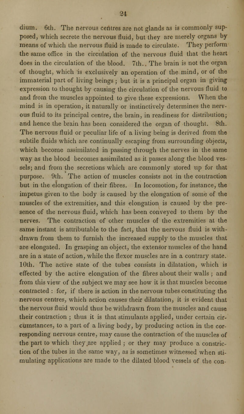 dium. 6ih. The nervous centres are not glands as is commonly sup- posed, which secrete the nervous fluid, but they are merely organs by means of which the nervous fluid is made to circulate. They perform the same office in the circulation of the nervous fluid that the heart does in the circulation of the blood. 7th.. The brain is not the organ of thought, which is exclusively an operation of the mind, or of the immaterial part of living beings ; but it is a principal organ in giving expression to thought by causing the circulation of the nervous fluid to and from the muscles appointed to give these expressions. When the mind is in operation, it naturally or instinctively determines the nerv- ous fluid to its principal centre, the brain, in readiness for distributionj and hence the brain has been considered the organ of thought. 8th. The nervous fluid or peculiar life of a living being is derived from the subtile fluids which are continually escaping from surrounding objects, which become assimilated in passing through the nerves in the same way as the blood becomes assimilated as it passes along the blood ves- sels; and from the secretions which are commonly stored up for that purpose. 9th. The action of muscles consists not in the contraction but in the elongation of their fibres. In locomotion, for instance, the impetus given to the body is caused by the elongation of some of the muscles of the extremities, and this elongation is caused by the pre- sence of the nervous fluid, which has been conveyed to them by the nerves. The contraction of other muscles of the extremities at the same instant is attributable to the fact, that the nervous fluid is with- drawn from them to furnish the increased supply to the muscles that are elongated. In grasping an object, the extensor muscles of the hand are in a stale of action, while the flexor muscles are in a contrary state. 10th. The active state of the tubes consists in dilatation, which is effected by the active elongation of the fibres about their walls ; and from this view of the subject we may see how it is that muscles become contracted : for, if there is action in the nervous tubes constituting the nervous centres, which action causes their dilatation, it is evident that the nervous fluid would thus be withdrawn from the muscles and cause their contraction ; thus it is that stimulants applied, under certain cir- cumstances, to a part of a living body, by producing action in the cor- responding nervous centre, may cause the contraction of the muscles of the part to which they .are applied ; or they may produce a constric- tion of the tubes in the same way, as is sometimes witnessed when sti- mulating applications are made to the dilated blood vessels of the con-