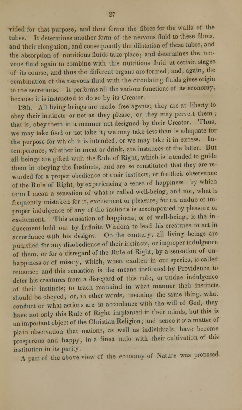 vided for that purpose, and thus forms the fibres for the walls of the tubes. It determines another form of the nervous fluid to these fibres, and their elongation, and consequently the dilatation of these tubes, and the absorption of nutritious fluids take place; and determines the ner- vous fluid again to combine with this nutritious fluid at certain stages of its course, and thus the different organs are formed; and, again, the combination of the nervous fluid with the circulating fluids gives origin to the secretions. It performs all the vaiious functions of its economy, because it is instructed to do so by its Creator. 12th. All living beings are made free agents; they are at liberty to obey their instincts or not as they please, or they may pervert them ; that is, obey them in a manner not designed by their Creator. Thus, we may take food or not take it; we may take less than is adequate for the purpose for which it is intended, or we may take it in excess. In- temperance, whether in meat or drink, are instances of the latter. But all beings are gifted with the Rule of Right, which is intended to guide them in obeying the Instincts, and are so constituted that they are re- warded for a proper obedience of their instincts, or for their observance of the Rule of Right, by experiencing a sense of happiness—by which term I mean a sensation of what is called well-being, and not, what is frequently mistaken for it, excitement or pleasure; for an undue or im- proper indulgence of any of the instincts is accompanied by pleasure or excitement. This sensation of happiness, or of well-being, is the in- ducement held out by Infinite Wisdom to lead his creatures to act in accordance with his designs. On the contrary, all living beings are punished for any disobedience of their instincts, or improper indulgence of them, or for a disregard of the Rule of Right, by a sensation of un- happiness or of misery, which, when exalted in our species, is called remorse; and this sensation is the means instituted by Providence to deter his creatures from a disregard of this rule, or undue indulgence of their instincts; to teach mankind in what manner their instincts should be obeyed, or, in other words, meaning the same thing, what conduct or what actions are in accordance with the will of God, they have not only this Rule of Right implanted in their minds, but this is an important object of the Christian Religion; and hence it is a matter of plain observation that nations, as well as individuals, have become prosperous and happy, in a direct ratio with their cultivation of this institution in its purity. A part of the above view of the economy of Nature was proposed