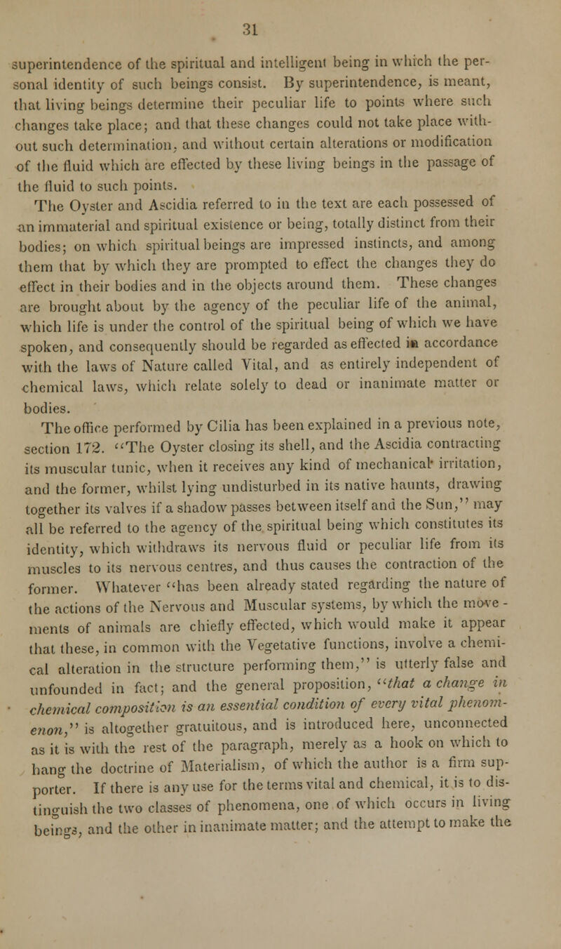 superintendence of the spiritual and intelligent being in which the per- sonal identity of such beings consist. By superintendence, is meant, that living beings determine their peculiar life to points where such changes take place; and that these changes could not take place with- out such determination; and without certain alterations or modification of the fluid which are effected by these living beings in the passage of the iluid to such points. The Oyster and Ascidia referred to in the text are each possessed of an immaterial and spiritual existence or being, totally distinct from their bodies; on which spiritual beings are impressed instincts, and among them that by which they are prompted to effect the changes they do effect in their bodies and in the objects around them. These changes are brought about by the agency of the peculiar life of the animal, which life is under the control of the spiritual being of which we have spoken, and consequently should be regarded as effected in accordance with the laws of Nature called Vital, and as entirely independent of chemical laws, which relate solely to dead or inanimate matter or bodies. The office performed by Cilia has been explained in a previous note, section 172. The Oyster closing its shell, and the Ascidia contracting its muscular tunic, when it receives any kind of mechanical- irritation, and the former, whilst lying undisturbed in its native haunts, drawing together its valves if a shadow passes between itself and the Sun, may all be referred to the agency of the spiritual being which constitutes its identity, which withdraws its nervous fluid or peculiar life from its muscles to its nervous centres, and thus causes the contraction of the former. Whatever has been already stated regarding the nature of the actions of the Nervous and Muscular systems, by which the move - ments of animals are chiefly effected, which would make it appear that these, in common with the Vegetative functions, involve a chemi- cal alteration in the structure performing them, is utterly false and unfounded in fact; and the general proposition, that a change in ■ chemical composition is an essential condition of every vital phenom- enon, is altogether gratuitous, and is introduced here, unconnected as it is with the rest of the paragraph, merely as a hook on which to hang the doctrine of Materialism, of which the author is a firm sup- porter. If there is any use for the terms vital and chemical, it is to dis- tinguish the two classes of phenomena, one of which occurs in living bcmgs, and the other in inanimate matter; and the attempt to make the