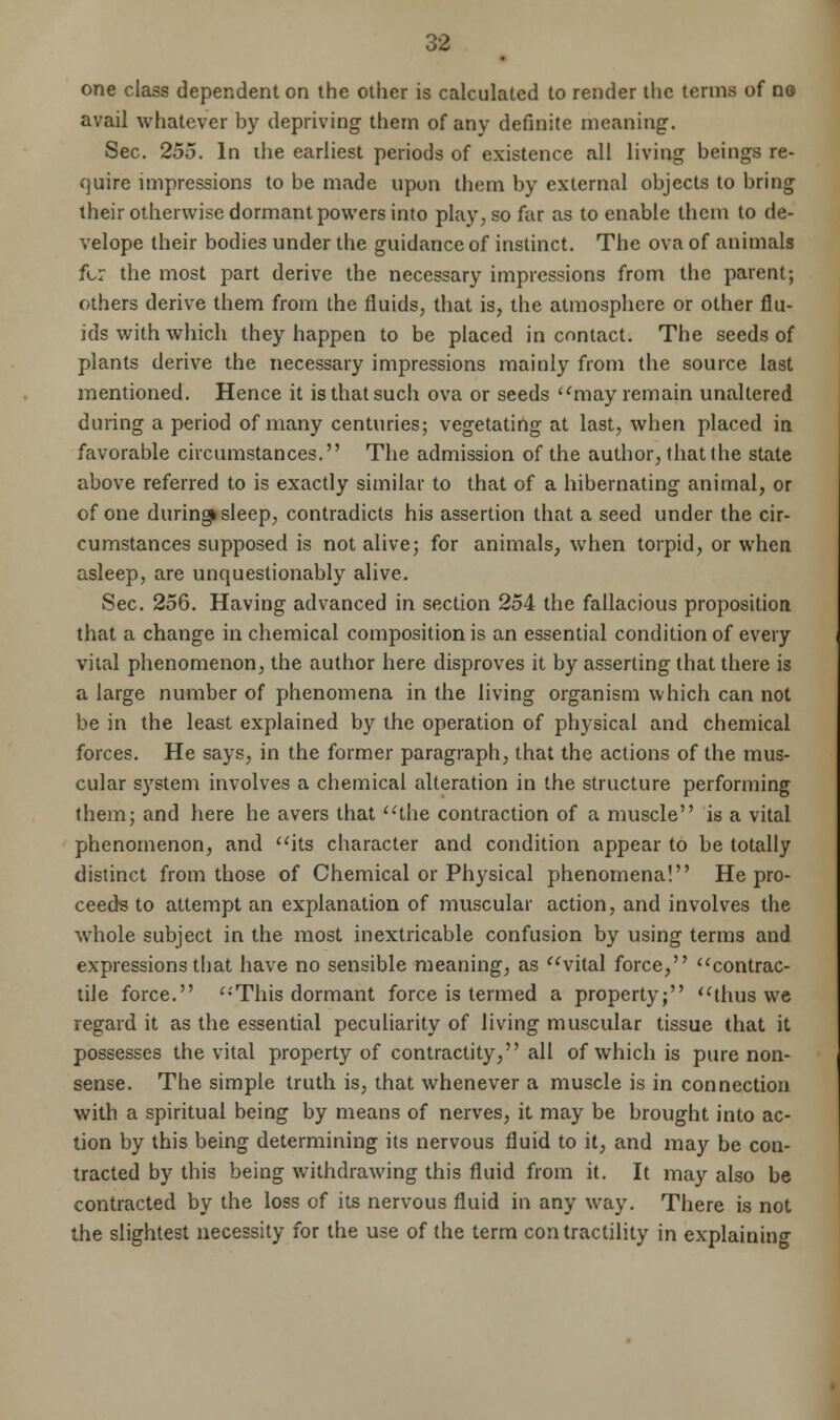 one class dependent on the other is calculated to render the terms of no avail whatever by depriving them of any definite meaning. Sec. 255. In ihe earliest periods of existence all living beings re- quire impressions to be made upon them by external objects to bring their otherwise dormant powers into play, so far as to enable them to de- velope their bodies under the guidance of instinct. The ova of animals for the most part derive the necessary impressions from the parent; others derive them from the fluids, that is, the atmosphere or other flu- ids with which they happen to be placed in contact. The seeds of plants derive the necessary impressions mainly from the source last mentioned. Hence it is that such ova or seeds may remain unaltered during a period of many centuries; vegetating at last, when placed in favorable circumstances. The admission of the author, that the state above referred to is exactly similar to that of a hibernating animal, or of one duringk sleep, contradicts his assertion that a seed under the cir- cumstances supposed is not alive; for animals, when torpid, or when asleep, are unquestionably alive. Sec. 256. Having advanced in section 254 the fallacious proposition that a change in chemical composition is an essential condition of every vital phenomenon, the author here disproves it by asserting that there is a large number of phenomena in the living organism which can not be in the least explained by the operation of physical and chemical forces. He says, in the former paragraph, that the actions of the mus- cular system involves a chemical alteration in the structure performing them; and here he avers that the contraction of a muscle is a vital phenomenon, and its character and condition appear to be totally distinct from those of Chemical or Physical phenomena! He pro- ceeds to attempt an explanation of muscular action, and involves the whole subject in the most inextricable confusion by using terms and expressions that have no sensible meaning, as vital force, contrac- tile force. This dormant force is termed a property; thus we regard it as the essential peculiarity of living muscular tissue that it possesses the vital property of contractity, all of which is pure non- sense. The simple truth is, that whenever a muscle is in connection with a spiritual being by means of nerves, it may be brought into ac- tion by this being determining its nervous fluid to it, and may be con- tracted by this being withdrawing this fluid from it. It may also be contracted by the loss of its nervous fluid in any way. There is not the slightest necessity for the use of the term contractility in explaining