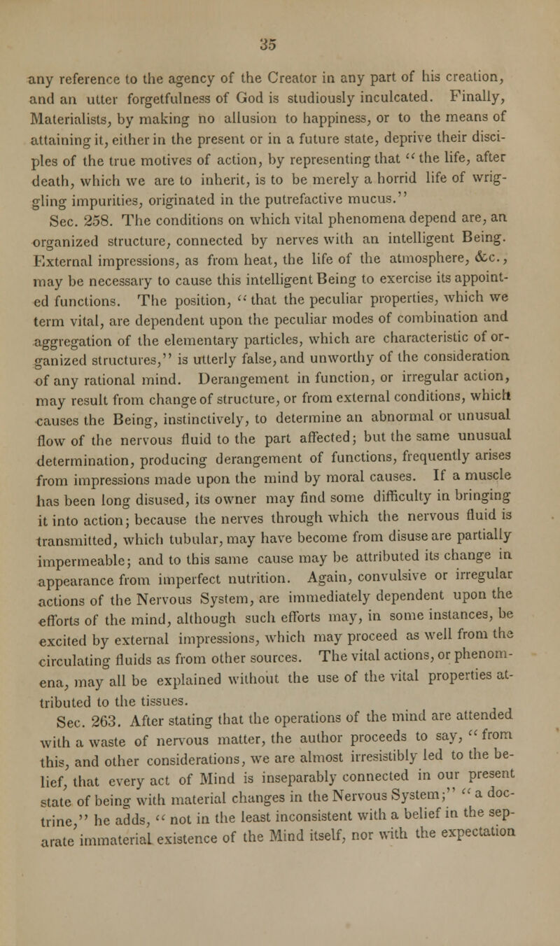 any reference to the agency of the Creator in any part of his creation, and an utter forgetfulness of God is studiously inculcated. Finally, Materialists, by making no allusion to happiness, or to the means of attaining it, either in the present or in a future state, deprive their disci- ples of the true motives of action, by representing that  the life, after death, which we are to inherit, is to be merely a horrid life of wrig- gling impurities, originated in the putrefactive mucus. Sec. 258. The conditions on which vital phenomena depend are, an organized structure, connected by nerves with an intelligent Being. External impressions, as from heat, the life of the atmosphere, &c, may be necessary to cause this intelligent Being to exercise its appoint- ed functions. The position,  that the peculiar properties, which we term vital, are dependent upon the peculiar modes of combination and aggregation of the elementary particles, which are characteristic of or- ganized structures, is utterly false, and unworthy of the consideration of any rational mind. Derangement in function, or irregular action, may result from change of structure, or from external conditions, which causes the Being, instinctively, to determine an abnormal or unusual flow of the nervous fluid to the part affected; but the same unusual determination, producing derangement of functions, frequently arises from impressions made upon the mind by moral causes. If a muscle has been long disused, its owner may find some difficulty in bringing it into action; because the nerves through which the nervous fluid is transmitted, which tubular, may have become from disuse are partially impermeable; and to this same cause may be attributed its change in appearance from imperfect nutrition. Again, convulsive or irregular actions of the Nervous System, are immediately dependent upon the efforts of the mind, although such efforts may, in some instances, be excited by external impressions, which may proceed as well from the circulating fluids as from other sources. The vital actions, or phenom- ena, may all be explained without the use of the vital properties at- tributed to the tissues. Sec. 263. After stating that the operations of the mind are attended with a waste of nervous matter, the author proceeds to say,  from this, and other considerations, we are almost irresistibly led to the be- lief, that every act of Mind is inseparably connected in our present state of being with material changes in the Nervous System;  a doc- trine  he adds,  not in the least inconsistent with a belief in the sep- arate immaterial existence of the Mind itself, nor with the expectation