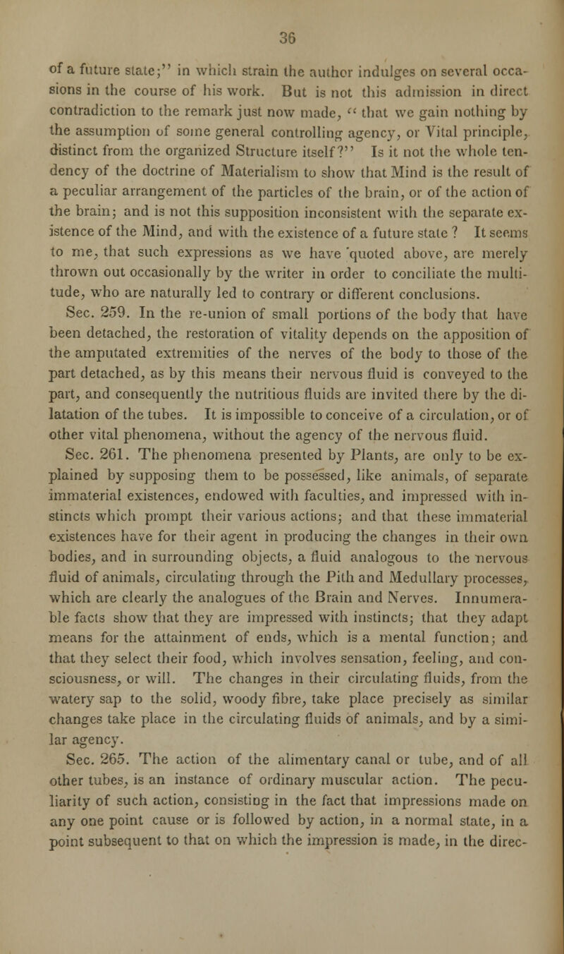 of a future slate; in which strain the author indulges on several occa- sions in the course of his work. But is not this admission in direct contradiction to the remark just now made,  that we gain nothing by the assumption of some general controlling agency, or Vital principle, distinct from the organized Structure itself? Is it not the whole ten- dency of the doctrine of Materialism to show that Mind is the result of a peculiar arrangement of the particles of the brain, or of the action of the brain; and is not this supposition inconsistent with the separate ex- istence of the Mind, and with the existence of a future state ? It seems to me, that such expressions as we have 'quoted above, are merely thrown out occasionally by the writer in order to conciliate the multi- tude, who are naturally led to contrary or different conclusions. Sec. 259. In the re-union of small portions of the body that have been detached, the restoration of vitality depends on the apposition of the amputated extremities of the nerves of the body to those of the part detached, as by this means their nervous fluid is conveyed to the part, and consequently the nutritious fluids are invited there by the di- latation of the tubes. It is impossible to conceive of a circulation, or of other vital phenomena, without the agency of the nervous fluid. Sec. 261. The phenomena presented by Plants, are only to be ex- plained by supposing them to be possessed, like animals, of separate immaterial existences, endowed with faculties, and impressed with in- stincts which prompt their various actions; and that these immaterial existences have for their agent in producing the changes in their own bodies, and in surrounding objects, a fluid analogous to the nervous fluid of animals, circulating through the Pith and Medullary processes, which are clearly the analogues of the Brain and Nerves. Innumera- ble facts show that they are impressed with instincts; that they adapt means for the attainment of ends, which is a mental function; and that they select their food, which involves sensation, feeling, and con- sciousness, or will. The changes in their circulating fluids, from the watery sap to the solid, woody fibre, take place precisely as similar changes take place in the circulating fluids of animals, and by a simi- lar agency. Sec. 265. The action of the alimentary canal or tube, and of all other tubes, is an instance of ordinary muscular action. The pecu- liarity of such action, consisting in the fact that impressions made on any one point cause or is followed by action, in a normal state, in a point subsequent to that on which the impression is made, in the direc-