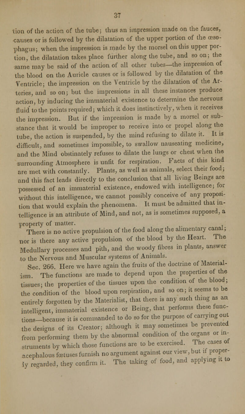 causes or is followed by the dilatation of the upper portion of the oeso- phagus; when the impression is made by the morsel on this upper por- tion, the dilatation takes place further along the tube, and so on; the same may be said of the action of all other tubes—the impression of the blood on the Auricle causes or is followed by the dilatation of the Ventricle; the impression on the Ventricle by the dilatation of the Ar- teries, and soon; but the impressions in all these instances produce action, by inducing the immaterial existence to determine the nervous fluid' to the points required; which it does instinctively, when it receives the impression. But if the impression is made by a morsel or sub- stance that it would be improper to receive into or propel along the tube, the action is suspended, by the mind refusing to dilate it. It is difficult, and sometimes impossible, to swallow nauseating medicine, and the Mind obstinately refuses to dilate the lungs or chest when the surrounding Atmosphere is unfit for respiration. Facts of this kind are met with constantly. Plants, as well as animals, select their food; and this fact leads directly to the conclusion that all living Beings are possessed of an immaterial existence, endowed with intelligence; for without this intelligence, we cannot possibly conceive of any proposi- tion that would explain the phenomena. It must be admitted that in- telligence is an attribute of Mind, and not, as is sometimes supposed, a property of matter. There is no active propulsion of the food along the alimentary canal; nor is there any active propulsion of the blood by the Heart. The Medullary processes and pith, and the woody fibres in plants, answer to the Nervous and Muscular systems of Animals. Sec. 266. Here we have again the fruits of the doctrine of Material- ism The functions are made to depend upon the properties of the tissues; the properties of the tissues upon the condition of the blood; the condition of the blood upon respiration, and so on; it seems to be entirely forgotten by the Materialist, that there is any such thing as an intelligent, immaterial existence or Being, that performs these func- tiona-because it is commanded to do so for the purpose of carrying out the designs of its Creator; although it may sometimes be prevented from performing them by the abnormal condition of the organs or in- struments by which those functions are to be exercised. The cases ot acephalous foetuses furnish no argument against our view, but if proper- ly re-aided, they confirm it. The taking of food, and applying it to