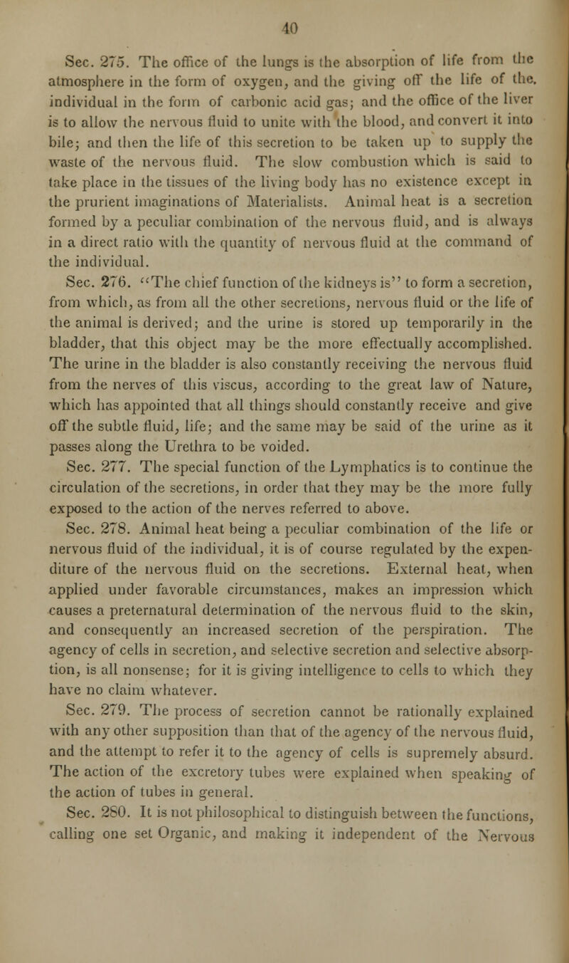 Sec. 275. The office of the lungs is the absorption of life from the atmosphere in the form of oxygen, and the giving off the life of the. individual in the form of carbonic acid gas; and the office of the liver is to allow the nervous fluid to unite with the blood, and convert it into bile; and then the life of this secretion to be taken up to supply the waste of the nervous fluid. The slow combustion which is said to take place in the tissues of the living body has no existence except in the prurient imaginations of Materialists. Animal heat is a secretion formed by a peculiar combination of the nervous fluid, and is always in a direct ratio with the quantity of nervous fluid at the command of the individual. Sec. 276. The chief function of the kidneys is to form a secretion, from which, as from all the other secretions, nervous fluid or the life of the animal is derived; and the urine is stored up temporarily in the bladder, that this object may be the more effectually accomplished. The urine in the bladder is also constantly receiving the nervous fluid from the nerves of this viscus, according to the great law of Nature, which has appointed that all things should constantly receive and give off the subtle fluid, life; and the same may be said of the urine as it passes along the Urethra to be voided. Sec. 277. The special function of the Lymphatics is to continue the circulation of the secretions, in order that they may be the more fully exposed to the action of the nerves referred to above. Sec. 278. Animal heat being a peculiar combination of the life or nervous fluid of the individual, it is of course regulated by the expen- diture of the nervous fluid on the secretions. External heat, when applied under favorable circumstances, makes an impression which causes a preternatural determination of the nervous fluid to the skin, and consequently an increased secretion of the perspiration. The agency of cells in secretion, and selective secretion and selective absorp- tion, is all nonsense; for it is giving intelligence to cells to which they have no claim whatever. Sec. 279. The process of secretion cannot be rationally explained with any other supposition than that of the agency of the nervous fluid, and the attempt to refer it to the agency of cells is supremely absurd. The action of the excretory lubes were explained when speaking of the action of tubes in general. Sec. 280. It is not philosophical to distinguish between the functions, calling one set Organic, and making it independent of the Nervous